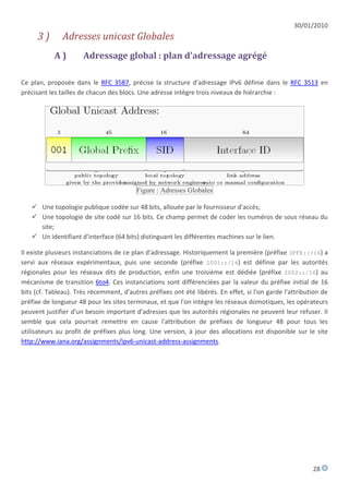 30/01/2010
      3)       Adresses unicast Globales
            A)        Adressage global : plan d'adressage agrégé

Ce plan, proposée dans le RFC 3587, précise la structure d'adressage IPv6 définie dans le RFC 3513 en
précisant les tailles de chacun des blocs. Une adresse intègre trois niveaux de hiérarchie :




                                         Figure : Adresses Globales

    Une topologie publique codée sur 48 bits, allouée par le fournisseur d'accès;
    Une topologie de site codé sur 16 bits. Ce champ permet de coder les numéros de sous réseau du
     site;
    Un identifiant d'interface (64 bits) distinguant les différentes machines sur le lien.

Il existe plusieurs instanciations de ce plan d'adressage. Historiquement la première (préfixe 3FFE::/16) a
servi aux réseaux expérimentaux, puis une seconde (préfixe 2001::/16) est définie par les autorités
régionales pour les réseaux dits de production, enfin une troisième est dédiée (préfixe 2002::/16) au
mécanisme de transition 6to4. Ces instanciations sont différenciées par la valeur du préfixe initial de 16
bits (cf. Tableau). Très récemment, d'autres préfixes ont été libérés. En effet, si l'on garde l'attribution de
préfixe de longueur 48 pour les sites terminaux, et que l'on intègre les réseaux domotiques, les opérateurs
peuvent justifier d'un besoin important d'adresses que les autorités régionales ne peuvent leur refuser. Il
semble que cela pourrait remettre en cause l'attribution de préfixes de longueur 48 pour tous les
utilisateurs au profit de préfixes plus long. Une version, à jour des allocations est disponible sur le site
http://www.iana.org/assignments/ipv6-unicast-address-assignments.




                                                                                                         28
 