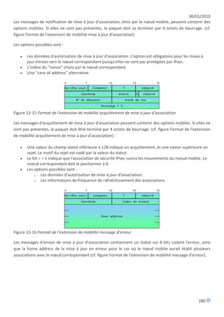 30/01/2010
Les messages de notification de mise à jour d'association, émis par le nœud mobile, peuvent contenir des
options mobiles. Si elles ne sont pas présentes, le paquet doit se terminer par 4 octets de bourrage. (cf.
figure Format de l'extension de mobilité mise à jour d'association)

Les options possibles sont :

      Les données d'autorisation de mise à jour d'association. L'option est obligatoire pour les mises à
       jour émises vers le nœud correspondant puisqu'elles ne sont pas protégées par IPsec.
      L'indice du "nonce" choisi par le nœud correspondant.
      Une "care-of address" alternative.




Figure 13-15 Format de l'extension de mobilité acquittement de mise à jour d'association

Les messages d'acquittement de mise à jour d'association peuvent contenir des options mobiles. Si elles ne
sont pas présentes, le paquet doit être terminé par 4 octets de bourrage. (cf. figure Format de l'extension
de mobilité acquittement de mise à jour d'association) :

      Une valeur du champ statut inférieure à 128 indique un acquittement, et une valeur supérieure un
       rejet. Le motif du rejet est codé par la valeur du statut.
      Le bit K = 1 indique que l'association de sécurité IPsec suivra les mouvements du noeud mobile. Le
       noeud correspondant doit le positionner à 0.
      Les options possibles sont :
           o Les données d'autorisation de mise à jour d'association.
           o Les informations de fréquence de rafraîchissement des associations.




Figure 13-16 Format de l'extension de mobilité message d'erreur

Les messages d'erreur de mise à jour d'association contiennent un statut sur 8 bits codant l'erreur, ainsi
que la home address de la mise à jour en erreur pour le cas où le nœud mobile aurait établi plusieurs
associations avec le nœud correspondant (cf. figure Format de l'extension de mobilité message d'erreur).




                                                                                                      280
 