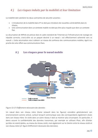 30/01/2010
       4)      Les risques induits par la mobilité et leur limitation

La mobilité doit satisfaire les deux contraintes de sécurité suivantes :

      L'introduction de la mobilité dans IP ne doit pas introduire de nouvelles vulnérabilités dans le
       réseau,
      Une communication dans un contexte mobile ne doit pas être plus risquée que dans un contexte
       fixe.

La sécurisation de MIPv6 est prévue dans le cadre standard de l'Internet où l'infrastructure de routage est
réputée correcte, c'est-à-dire où un paquet destiné à un nœud A est effectivement acheminé vers ce
noeud A. Cette sécurisation vise à obtenir un niveau de confiance des communications mobiles, égal à ou
proche de celui offert aux communications fixes.



            A)        Les risques pour le nœud mobile




Figure 13-17 Chiffrement nécessaire des données

Un nœud dans son réseau mère (home network dans les figures) considère généralement son
environnement comme amical, surtout lorsqu'il communique avec des correspondants également situés
dans son réseau mère. En visite dans un autre réseau il doit se montrer plus circonspect. En particulier, il
devra assurer la confidentialité des données transmises, par exemple en utilisant IPsec, afin d'éviter
qu'elles ne soient épiées, au niveau du réseau visité, mais également sur le chemin entre le réseau visité et
son réseau mère (cf. figure Chiffrement nécessaire des données).

                                                                                                      281
 