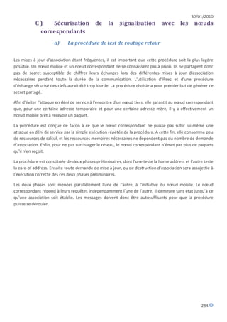 30/01/2010
           C)   Sécurisation de la signalisation avec les nœuds
            correspondants
                     a)      La procédure de test de routage retour


Les mises à jour d'association étant fréquentes, il est important que cette procédure soit la plus légère
possible. Un nœud mobile et un nœud correspondant ne se connaissent pas à priori. Ils ne partagent donc
pas de secret susceptible de chiffrer leurs échanges lors des différentes mises à jour d'association
nécessaires pendant toute la durée de la communication. L'utilisation d'IPsec et d'une procédure
d'échange sécurisé des clefs aurait été trop lourde. La procédure choisie a pour premier but de générer ce
secret partagé.

Afin d'éviter l'attaque en déni de service à l'encontre d'un nœud tiers, elle garantit au nœud correspondant
que, pour une certaine adresse temporaire et pour une certaine adresse mère, il y a effectivement un
nœud mobile prêt à recevoir un paquet.

La procédure est conçue de façon à ce que le nœud correspondant ne puisse pas subir lui-même une
attaque en déni de service par la simple exécution répétée de la procédure. A cette fin, elle consomme peu
de ressources de calcul, et les ressources mémoires nécessaires ne dépendent pas du nombre de demande
d'association. Enfin, pour ne pas surcharger le réseau, le nœud correspondant n'émet pas plus de paquets
qu'il n'en reçoit.

La procédure est constituée de deux phases préliminaires, dont l'une teste la home address et l'autre teste
la care-of address. Ensuite toute demande de mise à jour, ou de destruction d'association sera assujettie à
l'exécution correcte des ces deux phases préliminaires.

Les deux phases sont menées parallèlement l'une de l'autre, à l'initiative du nœud mobile. Le nœud
correspondant répond à leurs requêtes indépendamment l'une de l'autre. Il demeure sans état jusqu'à ce
qu'une association soit établie. Les messages doivent donc être autosuffisants pour que la procédure
puisse se dérouler.




                                                                                                     284
 