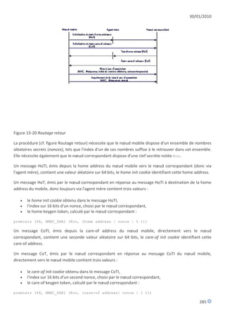 30/01/2010




Figure 13-20 Routage retour

La procédure (cf. figure Routage retour) nécessite que le nœud mobile dispose d'un ensemble de nombres
aléatoires secrets (nonces), tels que l'index d'un de ces nombres suffise à le retrouver dans cet ensemble.
Elle nécessite également que le nœud correspondant dispose d'une clef secrète notée Kcn.

Un message HoTI, émis depuis la home address du nœud mobile vers le nœud correspondant (donc via
l'agent mère), contient une valeur aléatoire sur 64 bits, le home init cookie identifiant cette home address.

Un message HoT, émis par le nœud correspondant en réponse au message HoTI à destination de la home
address du mobile, donc toujours via l'agent mère contient trois valeurs :

      le home init cookie obtenu dans le message HoTI,
      l'index sur 16 bits d'un nonce, choisi par le nœud correspondant,
      le home keygen token, calculé par le nœud correspondant :

premiers (64, HMAC_SHA1 (Kcn, (home address | nonce | 0 )))

Un message CoTI, émis depuis la care-of address du nœud mobile, directement vers le nœud
correspondant, contient une seconde valeur aléatoire sur 64 bits, le care-of init cookie identifiant cette
care-of address.

Un message CoT, émis par le nœud correspondant en réponse au message CoTI du nœud mobile,
directement vers le nœud mobile contient trois valeurs :

      le care-of init cookie obtenu dans le message CoTI,
      l'index sur 16 bits d'un second nonce, choisi par le nœud correspondant,
      le care-of keygen token, calculé par le nœud correspondant :

premiers (64, HMAC_SHA1 (Kcn, (care-of address| nonce | 1 )))

                                                                                                      285
 