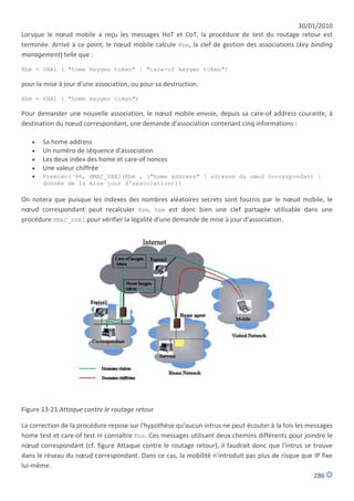 30/01/2010
Lorsque le nœud mobile a reçu les messages HoT et CoT, la procédure de test du routage retour est
terminée. Arrivé à ce point, le nœud mobile calcule Kbm, la clef de gestion des associations (key binding
management) telle que :

Kbm = SHA1 ( "home keygen token" | "care-of keygen token")

pour la mise à jour d'une association, ou pour sa destruction.

Kbm = SHA1 ( "home keygen token")

Pour demander une nouvelle association, le nœud mobile envoie, depuis sa care-of address courante, à
destination du nœud correspondant, une demande d'association contenant cinq informations :

      Sa home address
      Un numéro de séquence d'association
      Les deux index des home et care-of nonces
      Une valeur chiffrée
      Premier( 96, HMAC_SHA1(Kbm , ("home address" | adresse du nœud correspondant |
       donnée de la mise jour d'association)))

On notera que puisque les indexes des nombres aléatoires secrets sont fournis par le nœud mobile, le
nœud correspondant peut recalculer Kbm. Kbm est donc bien une clef partagée utilisable dans une
procédure HMAC_SHA1 pour vérifier la légalité d'une demande de mise à jour d'association.




Figure 13-21 Attaque contre le routage retour

La correction de la procédure repose sur l'hypothèse qu'aucun intrus ne peut écouter à la fois les messages
home test et care-of test ni connaître Kbm. Ces messages utilisant deux chemins différents pour joindre le
nœud correspondant (cf. figure Attaque contre le routage retour), il faudrait donc que l'intrus se trouve
dans le réseau du nœud correspondant. Dans ce cas, la mobilité n'introduit pas plus de risque que IP fixe
lui-même.
                                                                                                     286
 