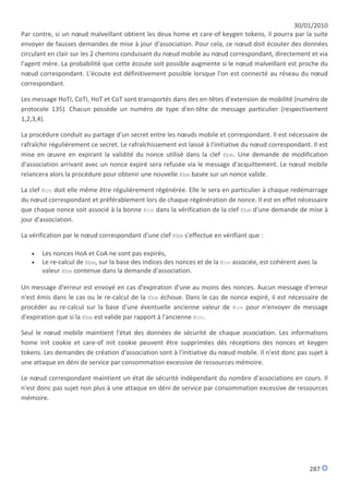 30/01/2010
Par contre, si un nœud malveillant obtient les deux home et care-of keygen tokens, il pourra par la suite
envoyer de fausses demandes de mise à jour d'association. Pour cela, ce nœud doit écouter des données
circulant en clair sur les 2 chemins conduisant du nœud mobile au nœud correspondant, directement et via
l'agent mère. La probabilité que cette écoute soit possible augmente si le nœud malveillant est proche du
nœud correspondant. L'écoute est définitivement possible lorsque l'on est connecté au réseau du nœud
correspondant.

Les message HoTI, CoTI, HoT et CoT sont transportés dans des en-têtes d'extension de mobilité (numéro de
protocole 135). Chacun possède un numéro de type d'en-tête de message particulier (respectivement
1,2,3,4).

La procédure conduit au partage d'un secret entre les nœuds mobile et correspondant. Il est nécessaire de
rafraîchir régulièrement ce secret. Le rafraîchissement est laissé à l'initiative du nœud correspondant. Il est
mise en œuvre en expirant la validité du nonce utilisé dans la clef Kbm. Une demande de modification
d'association arrivant avec un nonce expiré sera refusée via le message d'acquittement. Le nœud mobile
relancera alors la procédure pour obtenir une nouvelle Kbm basée sur un nonce valide.

La clef Kcn doit elle même être régulièrement régénérée. Elle le sera en particulier à chaque redémarrage
du nœud correspondant et préférablement lors de chaque régénération de nonce. Il est en effet nécessaire
que chaque nonce soit associé à la bonne Kcn dans la vérification de la clef Kbm d'une demande de mise à
jour d'association.

La vérification par le nœud correspondant d'une clef Kbm s'effectue en vérifiant que :

      Les nonces HoA et CoA ne sont pas expirés,
      Le re-calcul de Kbm, sur la base des indices des nonces et de la Kcn associée, est cohérent avec la
       valeur Kbm contenue dans la demande d'association.

Un message d'erreur est envoyé en cas d'expiration d'une au moins des nonces. Aucun message d'erreur
n'est émis dans le cas ou le re-calcul de la Kbm échoue. Dans le cas de nonce expiré, il est nécessaire de
procéder au re-calcul sur la base d'une éventuelle ancienne valeur de Kcn pour n'envoyer de message
d'expiration que si la Kbm est valide par rapport à l'ancienne Kcn.

Seul le nœud mobile maintient l'état des données de sécurité de chaque association. Les informations
home init cookie et care-of init cookie peuvent être supprimées dès réceptions des nonces et keygen
tokens. Les demandes de création d'association sont à l'initiative du nœud mobile. Il n'est donc pas sujet à
une attaque en déni de service par consommation excessive de ressources mémoire.

Le nœud correspondant maintient un état de sécurité indépendant du nombre d'associations en cours. Il
n'est donc pas sujet non plus à une attaque en déni de service par consommation excessive de ressources
mémoire.




                                                                                                        287
 