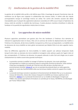 30/01/2010
       5)     Amélioration de la gestion de la mobilité IPv6

La gestion de la mobilité telle qu'elle a été définie pour IPv6 a l'avantage de pouvoir fonctionner dans de
nombreux cas de figure sans supposer la collaboration des réseaux visités, ni même celle des nœuds
correspondants lorsque le tunnelage inverse est utilisé. Par contre elle entraîne souvent des délais
inacceptables pour la plupart des applications (plusieurs secondes) et n'offre aucun moyen à l'opérateur du
réseau visité de contrôler la mobilité des terminaux. Il existe plusieurs manières d'améliorer le délai de
handover et la quantité de signalisation induite dans le réseau.



            A)       Les approches de micro-mobilité

Plusieurs approches permettent une gestion plus fine des handovers à l'intérieur d'un domaine et
réduisent la signalisation dans le réseau. Elles ont en commun de rendre les déplacements des mobiles à
l'intérieur d'un domaine, dit de micro-mobilité, transparent au HA et aux correspondants. La mobilité entre
les domaines de micro-mobilité est alors gérée normalement par Mobile IPv6 et est alors appelée macro-
mobilité.

Dans les différentes approches de micro-mobilité, le mobile acquiert une adresse temporaire (CoA)
lorsqu'il entre dans un domaine de micro-mobilité et enregistre cette adresse auprès de l'agent mère et
des correspondants. À l'intérieur du domaine, les paquets adressés à cette CoA sont dirigés vers le point
d'attachement du mobile suivant deux grandes techniques :

      La première consiste à modifier le routage à l'intérieur du domaine. Une route spécifique
       correspondant au mobile est maintenue jusqu'à la passerelle d'entrée du domaine. Cette solution
       n'était pas envisageable à l'échelle de l'Internet mais offre de bons résultats dans un
       environnement contrôlé. Cellular IP, qui est un exemple de protocole basé sur cette approche,
       apporte en outre des fonctionnalités utiles aux terminaux mobiles comme le support d'un mode
       veille.
      La seconde technique consiste à reproduire le fonctionnement de Mobile IPv6 sur un ou plusieurs
       niveaux de hiérarchie, chacun des niveaux masquant la mobilité aux niveaux supérieurs de la
       hiérarchie. HMIPv6 est un protocole fonctionnant sur ce modèle et développé à l'origine par
       l'INRIA. Une solution permettant d'introduire un contrôle par le réseau, NCHMIPv6, est développé
       par France Télécom R&D.




                                                                                                    290
 
