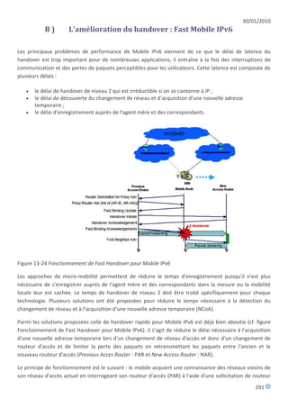 30/01/2010
           B)        L'amélioration du handover : Fast Mobile IPv6

Les principaux problèmes de performance de Mobile IPv6 viennent de ce que le délai de latence du
handover est trop important pour de nombreuses applications, il entraîne à la fois des interruptions de
communication et des pertes de paquets perceptibles pour les utilisateurs. Cette latence est composée de
plusieurs délais :

      le délai de handover de niveau 2 qui est irréductible si on se cantonne à IP ;
      le délai de découverte du changement de réseau et d'acquisition d'une nouvelle adresse
       temporaire ;
      le délai d'enregistrement auprès de l'agent mère et des correspondants.




Figure 13-24 Fonctionnement de Fast Handover pour Mobile IPv6

Les approches de micro-mobilité permettent de réduire le temps d'enregistrement puisqu'il n'est plus
nécessaire de s'enregistrer auprès de l'agent mère et des correspondants dans la mesure ou la mobilité
locale leur est cachée. Le temps de handover de niveau 2 doit être traité spécifiquement pour chaque
technologie. Plusieurs solutions ont été proposées pour réduire le temps nécessaire à la détection du
changement de réseau et à l'acquisition d'une nouvelle adresse temporaire (NCoA).

Parmi les solutions proposées celle de handover rapide pour Mobile IPv6 est déjà bien aboutie (cf. figure
Fonctionnement de Fast Handover pour Mobile IPv6). Il s'agit de réduire le délai nécessaire à l'acquisition
d'une nouvelle adresse temporaire lors d'un changement de réseau d'accès et donc d'un changement de
routeur d'accès et de limiter la perte des paquets en retransmettant les paquets entre l'ancien et le
nouveau routeur d'accès (Previous Acces Router : PAR et New Access Router : NAR).

Le principe de fonctionnement est le suivant : le mobile acquiert une connaissance des réseaux voisins de
son réseau d'accès actuel en interrogeant son routeur d'accès (PAR) à l'aide d'une sollicitation de routeur
                                                                                                    291
 