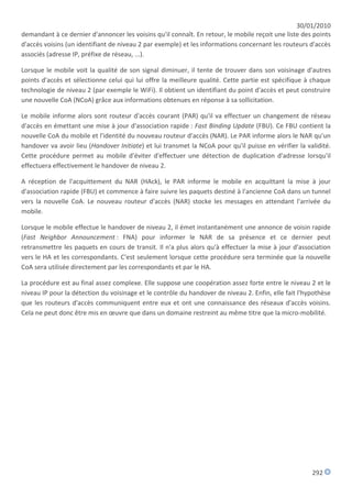 30/01/2010
demandant à ce dernier d'annoncer les voisins qu'il connaît. En retour, le mobile reçoit une liste des points
d'accès voisins (un identifiant de niveau 2 par exemple) et les informations concernant les routeurs d'accès
associés (adresse IP, préfixe de réseau, ...).

Lorsque le mobile voit la qualité de son signal diminuer, il tente de trouver dans son voisinage d'autres
points d'accès et sélectionne celui qui lui offre la meilleure qualité. Cette partie est spécifique à chaque
technologie de niveau 2 (par exemple le WiFi). Il obtient un identifiant du point d'accès et peut construire
une nouvelle CoA (NCoA) grâce aux informations obtenues en réponse à sa sollicitation.

Le mobile informe alors sont routeur d'accès courant (PAR) qu'il va effectuer un changement de réseau
d'accès en émettant une mise à jour d'association rapide : Fast Binding Update (FBU). Ce FBU contient la
nouvelle CoA du mobile et l'identité du nouveau routeur d'accès (NAR). Le PAR informe alors le NAR qu'un
handover va avoir lieu (Handover Initiate) et lui transmet la NCoA pour qu'il puisse en vérifier la validité.
Cette procédure permet au mobile d'éviter d'effectuer une détection de duplication d'adresse lorsqu'il
effectuera effectivement le handover de niveau 2.

A réception de l'acquittement du NAR (HAck), le PAR informe le mobile en acquittant la mise à jour
d'association rapide (FBU) et commence à faire suivre les paquets destiné à l'ancienne CoA dans un tunnel
vers la nouvelle CoA. Le nouveau routeur d'accès (NAR) stocke les messages en attendant l'arrivée du
mobile.

Lorsque le mobile effectue le handover de niveau 2, il émet instantanément une annonce de voisin rapide
(Fast Neighbor Announcement : FNA) pour informer le NAR de sa présence et ce dernier peut
retransmettre les paquets en cours de transit. Il n'a plus alors qu'à effectuer la mise à jour d'association
vers le HA et les correspondants. C'est seulement lorsque cette procédure sera terminée que la nouvelle
CoA sera utilisée directement par les correspondants et par le HA.

La procédure est au final assez complexe. Elle suppose une coopération assez forte entre le niveau 2 et le
niveau IP pour la détection du voisinage et le contrôle du handover de niveau 2. Enfin, elle fait l'hypothèse
que les routeurs d'accès communiquent entre eux et ont une connaissance des réseaux d'accès voisins.
Cela ne peut donc être mis en œuvre que dans un domaine restreint au même titre que la micro-mobilité.




                                                                                                      292
 