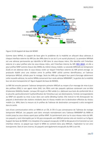 30/01/2010




Figure 13-26 Support de base de NEMO

Comme dans MIPv6, le support de base gère le problème de la mobilité en allouant deux adresses à
chaque interface externe du MR (ou des MRs dans le cas où il y en aurait plusieurs). La première MRHoA
est une adresse permanente qui identifie le MR dans le sous-réseau mère. Elle identifie soit l'interface
externe et a pour préfixe celui du sous-réseau mère, soit l'interface interne du MR [RFC 3810], et elle a
pour préfixe MNP comme chacun des MNNs du même réseau mobile. La seconde (MRCoA) est temporaire
(CoA) et est obtenue dans le sous-réseau visité sur lequel l'interface externe du MR prend ancrage. Le
protocole établit ainsi une relation entre le préfixe MNP utilisé comme identificateur, et l'adresse
temporaire MRCoA, utilisée pour le routage. Seuls les MRs qui changent leur point d'ancrage obtiennent
cette nouvelle adresse, les autres MNNs conservent leur seule adresse MNNMNP ; la gestion de la mobilité
leur est ainsi transparente (cf. figure Support de base de NEMO).

Le MR fait ensuite parvenir l'adresse temporaire primaire MRCoA au moyen d'un message de mise-à-jour
des préfixes (PBU) à son agent mère (HA). Les PBUs sont des paquets spéciaux contenant une en-tête
d'extension Mobility Header. Lorsque HA reçoit un PBU valide (i.e. obéissant aux tests de conformité liés à
la sécurité, particulièrement l'authentification de l'émetteur par son destinataire), l'entrée correspondante
au MNP est ajoutée ou mise à jour dans son cache (Binding Cache). Elle instruit le HA d'encapsuler les
paquets à destination des stations résidants dans le réseau mobile vers la destination effective du réseau
mobile (i.e. MRc) dans la mesure où le préfixe de l'adresse de destination correspond à celui enregistré
dans le cache.

Lors d'une communication entre un MNN et un CN, le CN n'a pas connaissance de l'adresse de routage
temporaire MRCoA. Les paquets sont donc envoyés normalement vers l'adresse MNNMNP du MNN et
routés jusqu'au sous-réseau ayant pour préfixe MNP. Ils parviennent ainsi sur le sous-réseau mère du MR.
Les paquets y sont interceptés par le HA puis encapsulés vers MRCoA comme cela est montré sur la figure
Support de base de NEMO. A la réception d'un paquet encapsulé, le MR le décapsule et le transmet sur son
interface interne. Le paquet que reçoit le MNN ne contient donc plus MRCoA ; l'opération lui est ainsi
transparente. Dans le sens inverse, les paquets sont également encapsulés du MR à son HA.


                                                                                                      296
 