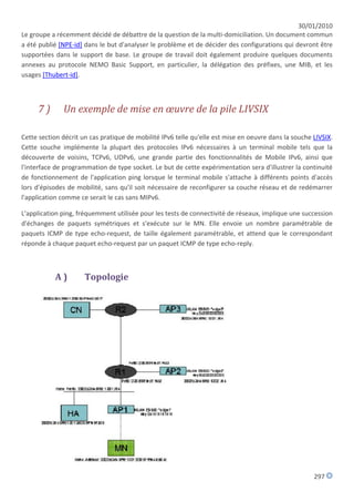 30/01/2010
Le groupe a récemment décidé de débattre de la question de la multi-domiciliation. Un document commun
a été publié [NPE-id] dans le but d'analyser le problème et de décider des configurations qui devront être
supportées dans le support de base. Le groupe de travail doit également produire quelques documents
annexes au protocole NEMO Basic Support, en particulier, la délégation des préfixes, une MIB, et les
usages [Thubert-id].



     7)       Un exemple de mise en œuvre de la pile LIVSIX

Cette section décrit un cas pratique de mobilité IPv6 telle qu'elle est mise en oeuvre dans la souche LIVSIX.
Cette souche implémente la plupart des protocoles IPv6 nécessaires à un terminal mobile tels que la
découverte de voisins, TCPv6, UDPv6, une grande partie des fonctionnalités de Mobile IPv6, ainsi que
l'interface de programmation de type socket. Le but de cette expérimentation sera d'illustrer la continuité
de fonctionnement de l'application ping lorsque le terminal mobile s'attache à différents points d'accès
lors d'épisodes de mobilité, sans qu'il soit nécessaire de reconfigurer sa couche réseau et de redémarrer
l'application comme ce serait le cas sans MIPv6.

L'application ping, fréquemment utilisée pour les tests de connectivité de réseaux, implique une succession
d'échanges de paquets symétriques et s'exécute sur le MN. Elle envoie un nombre paramétrable de
paquets ICMP de type echo-request, de taille également paramétrable, et attend que le correspondant
réponde à chaque paquet echo-request par un paquet ICMP de type echo-reply.



           A)         Topologie




                                                                                                      297
 
