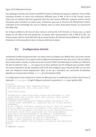 30/01/2010
Figure 13-27 Plate-forme de test

Une topologie minimale pour tester la mobilité IP requiert l'utilisation de plusieurs systèmes. Il est en effet
nécessaire d'utiliser au moins trois ordinateurs différents pour le MN, le CN et le HA. Ensuite, comme
chacun de ces systèmes doit être positionné dans des sous-réseaux différents, quelques routeurs seront
nécessaires pour constituer un réseau cœur. Finalement, pour que le terminal soit effectivement mobile,
l'utilisation d'une technologie lien sans fil s'impose, donc au moins deux points d'accès, en l'occurrence
WiFi (802.11b).

Sur la figure plateforme de test, les deux routeurs centraux R1 et R2 forment un réseau cœur, au bord
duquel les HA, MN et CN sont positionnés. Le réseau mère interconnecte le HA, le MN et le AP1. Les
réseaux visités, offrent l'accès WiFi 802.11b au moyen de deux AP's (Access Points) différents : AP1 et AP2.
Finalement, le CN est positionné dans un réseau entièrement séparé.



            B)        Configuration Initiale

Initialement, le MN est positionné dans son réseau mère et configuré sans Mobile IPv6, c'est-à-dire comme
un système IPv6 pourvu d'une adresse auto-configurée dynamiquement ainsi que d'une route par défaut.
Dans la description suivante, le code source de la souche LIVSIX à été téléchargé et installé sur le MN et le
HA dans le répertoire noté <l>, les noyaux de ces deux systèmes ont été configurés pour accepter LIVSIX,
les sources respectives ont été compilées et R1 et R2 sont configurés pour envoyer des RA's sur leur liens
avec une fréquence élevée (typiquement 50ms au lieu de 3 secondes). Les instructions d'installation
détaillées se trouvent dans le fichier INSTALL de la distribution LIVSIX.

La configuration la plus simple de la souche du MN passe par la modification du fichier livsix.sh dans le
répertoire <l>/userspace. Il s'agit d'indiquer seulement le paramètre MCONF, pour spécifier MN :

#!/bin/sh
# Copyright Emmanuel Riou, Alexandru Petrescu,
# Motorola Labs 2000, 2001, 2002, 2003, 2004
#
# Load LIVSIX module
#
# Automatically loads Livsix kernel module and configures it. This
# Script works only on Linux: hasn't been tested on other System.
LOCKDIR=/var/lock/subsys
# ISROUTER=1 means the machine forwards packets according to the
# routing table. ISROUTER=0, or commented, will not forward packets.
# ISROUTER=0
# To set a default interface, normally we have to check its validity
# first by sending a router sollicitation  (cf: sysctl entry :
# rs_device) But the default interface can be set directly by writing
# into sysctl entry defint please make sure the chosen default
# interface is up and connected to the network ! # DEFINT=eth0
# MCONF: Mobility configuration (mandatory pour activer la mobilité)
# MCONF = 1 pour configurer le n?ud en « Home Agent »
# MCONF = 0 pour configurer le n?ud en « mobile node »
# A noter que si MCONF n'est pas défini, la mobilité sera désactivée
MCONF=0
[...]
# HOMEAGENT address

                                                                                                        298
 
