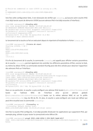 30/01/2010
# Should be commented in case LIVSIX is acting as a HA.
#
# HOMEAGENT=2002:c3d4:6ffd:1201:2D0:59FF:FEAB:E83D
[...]

Une fois cette configuration faite, il est nécessaire de vérifier par ifconfig, qu'aucune autre souche IPv6
n'est déjà lancée avant de démarrer LIVSIX (aucune adresse IPv6 n'est déjà associée à l'interface) :
[root@MN userspace]# ifconfig eth1
eth1 Link encap:Ethernet HWaddr 00:09:B7:4A:A5:4C
UP BROADCAST RUNNING MULTICAST MTU:1500 Metric:1
RX packets:465 errors:12532 dropped:0 overruns:0 frame:12532
TX packets:27 errors:9 dropped:0 overruns:0 carrier:9
collisions:0 txqueuelen:1000
RX bytes:32172 (31.4 Kb) TX bytes:4518 (4.4 Kb)
Interrupt:3 Base address:0x100

Le lancement de la souche se fait en exécutant depuis le répertoire d'installation le fichier livsix.sh:
[root@MN userspace]# ./livsix.sh start
Starting LIVSIX: [ OK ]
eth1:
FE80::209:B7FF:FE4A:A54C
eth0:
FE80::2D0:59FF:FECC:A14A
lo:
::0.0.0.1

À la fin du lancement de la souche, la commande livconfig est appelé pour afficher certains paramètres
de la souche. livconfig permet également de contrôler les différents paramètres d'IPv6, comme la HoA,
ou même les délais TCPv6. La commande standard ifconfig peut elle être utilisée pour observer l'apparition
des adresses IPv6 sur l'interface :
[root@MN userspace]# ifconfig eth1
eth1 Link encap:Ethernet HWaddr 00:09:B7:4A:A5:4C
inet6 addr: 2002:c3d4:6ffd:1301:209:b7ff:fe4a:a54c/64 Scope:Global
inet6 addr: fe80::209:b7ff:fe4a:a54c/64 Scope:Link
UP BROADCAST RUNNING MULTICAST MTU:1500 Metric:1
RX packets:758 errors:18926 dropped:0 overruns:0 frame:18926
TX packets:39 errors:9 dropped:0 overruns:0 carrier:9
collisions:0
RX bytes:51972 (50.7 Kb) TX bytes:5358 (5.2 Kb)

Dans ce cas particulier, la souche a auto-configuré une adresse IPv6 locale (fe80::209:b7ff:fe4a:a54c)
basée      sur      l'adresse    MAC       de     l'interface    ainsi     qu'une    adresse    globale
(2002:c3d4:6ffd:1301:209:b7ff:fe4a:a54c) basée sur la même adresse MAC et sur le préfix
2002:c3d4:6ffd::/64 reçu du RA du R1. En plus, la souche a auto-configuré une route par défaut qui
peut être visualisé avec la commande livconfig :
[root@MN userspace]# ./livconfig -r
./livconfig: Default Router List:
FE80::230:85FF:FED7:F4B2 00:30:85:d7:f4:b2 (eth1)

Une fois la souche IPv6 configurée, il est déjà possible d'exécuter les applications qui supportent IPv6, par
exemple ping, utilisée ici pour tester la connectivité entre MN et CN :
[root@MN userspace]# ping6 2002:c3d4:6ffd:1:206:5bff:fedd:b517
PING 2002:c3d4:6ffd:1:206:5bff:fedd:b517(2002:c3d4:6ffd:1:206:5bff:fedd:b517)                      56      data
bytes
                                                                                                        299
 