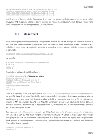 30/01/2010
RX bytes:167860 (163.9 Kb) TX bytes:32542 (31.7 Kb)
[root@MN userspace]# more /proc/net/livsix_drlist
FE80::230:85FF:FED7:F4B3 00:30:85:d7:f4:b3 (eth1)
FE80::230:85FF:FED7:F4B2 00:30:85:d7:f4:b2 (eth1)

Le MN a envoyé 4 paquets Echo Request au CN et en a reçu seulement 3. La réponse perdue a été en fait
envoyé au AP1 et, comme MN ne se trouve plus sur son réseau mère (sous AP1) mais dans un réseau visité
(sous AP2), toutes les autres réponses du CN sont perdues.



            C)         Mouvement

Pour pouvoir gérer dynamiquement ce changement d'adresse du MN et rediriger les réponses arrivées a
AP1 vers AP2, il est nécessaire de configurer le HA sur le réseau mère et spécifier au MN l'adresse du HA.
Le fichier livsix.sh du HA contiendra au moins le paramètre MCONF=1 et dans le fichier livsix.sh du MN
le paramètre

HOMEAGENT=2002:c3d4:6ffd:1301:2d0:59ff:febf:a39

est spécifié.

# MCONF: Mobility configuration (mandatory)
# HA = 1
# MN = 0
MCONF=1

Ensuite le script livsix.sh du HA est lancé :
[root@HA userspace]# ./livsix.sh start
Starting LIVSIX: [ OK ]
Initial Refresh Interval set to 8
LIVSIX box configured as Home Agent
eth0:
FE80::2D0:59FF:FEBF:A39
lo:
::0.0.0.1

Dans le fichier livsix.sh du MN le paramètre HOMEAGENT = 2002:c3d4:6ffd: 1301:2d0:59ff:febf:a39
est spécifié, livsix.sh est relancé sur le MN positionné cette fois à la maison. Après avoir acquis une adresse
valable dans le réseau mère (qui devient en effet la HoA), la commande ping vers le CN est redémarrée.
Ensuite le MN est déplacé du AP1 vers AP2. On remarquera qu'après un court délai (entre 50ms et
plusieurs secondes, dépendant de la fréquence de RA's), les réponses du CN vont commencer à arriver à
AP2 et par conséquent au MN.

Ces réponses sont initialement interceptées par HA grâce à son cache d'adresses et ensuite encapsulées
vers AP2 et la CoA du MN. Pour remplir son Binding Cache, le HA utilise la mise à jour d'association
envoyée par MN une fois sa nouvelle CoA configurée. À la réception du BU, HA répond avec l'acquittement
BAck (Binding Acknowledgement). Un exemple de capture de paquets BU et BAck réalisée avec le logiciel
Ethereal sur HA est montré :

Internet Protocol Version 6
Version: 6

                                                                                                        301
 