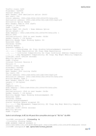 30/01/2010
Traffic class: 0x00
Flowlabel: 0x00000
Payload length: 40
Next header: IPv6 destination option (0x3c)
Hop limit: 254
Source address: 2002:c3d4:6ffd:1302:209:b7ff:fe4a:a54c
Destination address: 2002:c3d4:6ffd:1301:2d0:59ff:febf:a39
Destination Option Header
Next header: Mobile IPv6 (0x87)
Length: 2 (24 bytes)
PadN: 4 bytes
Option Type: 201 (0xc9) - Home Address Option
Option Length : 16
Home Address : 2002:c3d4:6ffd:1301:209:b7ff:fe4a:a54c (
Mobile IPv6
Payload protocol: IPv6 no next header (0x3b)
Header length: 1 (16 bytes)
Mobility Header Type: Binding Update (5)
Reserved: 0x00
Checksum: 0x3d51
Binding Update
Sequence number: 0
1... .... = Acknowledge (A) flag: Binding Acknowledgement requested
.1.. .... = Home Registration (H) flag: Home Registration
..1. .... = Link-Local Compatibility (L) flag: Link-Local Address Compatibility
...1 .... = Key Management Compatibility (K) flag: Key Mngnt Mobility Compatib.
Lifetime: 65535 (262140 seconds)
Mobility Options
PadN: 4 bytes
Internet Protocol Version 6
Version: 6
Traffic class: 0x00
Flowlabel: 0x00000
Payload length: 40
Next header: IPv6 routing (0x2b)
Hop limit: 255
Source address: 2002:c3d4:6ffd:1301:2d0:59ff:febf:a39
Destination address: 2002:c3d4:6ffd:1302:209:b7ff:fe4a:a54c
Routing Header, Type 2
Next header: Mobile IPv6 (0x87)
Length: 2 (24 bytes)
Type: 2
Segments left: 1
Home Address : 2002:c3d4:6ffd:1301:209:b7ff:fe4a:a54c
Mobile IPv6
Payload protocol: IPv6 no next header (0x3b)
Header length: 1 (16 bytes)
Mobility Header Type: Binding Acknowledgement (6)
Reserved: 0x00
Checksum: 0xebd2
Binding Acknowledgement
Status: Binding Update accepted (0)
1... .... = Key Management Compatibility (K) flag: Key Mngt Mobility Compatib.
Sequence number: 0
Lifetime: 16383 (65532 seconds)
Mobility Options
PadN: 4 bytes

Suite à cet échange, la BC du HA peut être consultée ainsi que la " BU list " du MN :
[root@HA userspace]# ./livconfig -b
./livconfig: Binding Cache:
HOME ADDRESS CARE-OF ADDRESS lt
2002:C3D4:6FFD:1301:209:B7FF:FE4A:A54C 2002:C3D4:6FFD:1302:209:B7FF:FE4A:A54C 65529
[root@MN userspace]# cat /proc/net/livsix_bulist
                                                                                            302
 