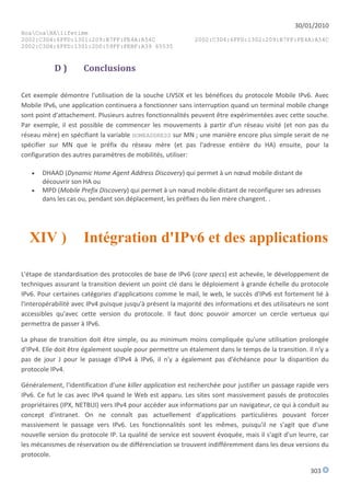 30/01/2010
HoaCoaHAlifetime
2002:C3D4:6FFD:1301:209:B7FF:FE4A:A54C                       2002:C3D4:6FFD:1302:209:B7FF:FE4A:A54C
2002:C3D4:6FFD:1301:2D0:59FF:FEBF:A39 65535


           D)         Conclusions

Cet exemple démontre l'utilisation de la souche LIVSIX et les bénéfices du protocole Mobile IPv6. Avec
Mobile IPv6, une application continuera a fonctionner sans interruption quand un terminal mobile change
sont point d'attachement. Plusieurs autres fonctionnalités peuvent être expérimentées avec cette souche.
Par exemple, il est possible de commencer les mouvements à partir d'un réseau visité (et non pas du
réseau mère) en spécifiant la variable HOMEADDRESS sur MN ; une manière encore plus simple serait de ne
spécifier sur MN que le préfix du réseau mère (et pas l'adresse entière du HA) ensuite, pour la
configuration des autres paramètres de mobilités, utiliser:

      DHAAD (Dynamic Home Agent Address Discovery) qui permet à un nœud mobile distant de
       découvrir son HA ou
      MPD (Mobile Prefix Discovery) qui permet à un nœud mobile distant de reconfigurer ses adresses
       dans les cas ou, pendant son déplacement, les préfixes du lien mère changent. .




  XIV )               Intégration d'IPv6 et des applications

L'étape de standardisation des protocoles de base de IPv6 (core specs) est achevée, le développement de
techniques assurant la transition devient un point clé dans le déploiement à grande échelle du protocole
IPv6. Pour certaines catégories d'applications comme le mail, le web, le succès d'IPv6 est fortement lié à
l'interopérabilité avec IPv4 puisque jusqu'à présent la majorité des informations et des utilisateurs ne sont
accessibles qu'avec cette version du protocole. Il faut donc pouvoir amorcer un cercle vertueux qui
permettra de passer à IPv6.

La phase de transition doit être simple, ou au minimum moins compliquée qu'une utilisation prolongée
d'IPv4. Elle doit être également souple pour permettre un étalement dans le temps de la transition. Il n'y a
pas de jour J pour le passage d'IPv4 à IPv6, il n'y a également pas d'échéance pour la disparition du
protocole IPv4.

Généralement, l'identification d'une killer application est recherchée pour justifier un passage rapide vers
IPv6. Ce fut le cas avec IPv4 quand le Web est apparu. Les sites sont massivement passés de protocoles
propriétaires (IPX, NETBUI) vers IPv4 pour accéder aux informations par un navigateur, ce qui à conduit au
concept d'intranet. On ne connaît pas actuellement d'applications particulières pouvant forcer
massivement le passage vers IPv6. Les fonctionnalités sont les mêmes, puisqu'il ne s'agit que d'une
nouvelle version du protocole IP. La qualité de service est souvent évoquée, mais il s'agit d'un leurre, car
les mécanismes de réservation ou de différenciation se trouvent indifféremment dans les deux versions du
protocole.

                                                                                                      303
 