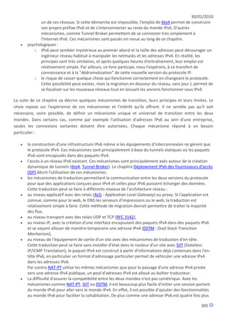 30/01/2010
              un de ces réseaux. Si cette démarche est impossible, l'emploi de 6to4 permet de construire
              son propre préfixe IPv6 et de s'interconnecter au reste du monde IPv6, D'autres
              mécanismes, comme Tunnel Broker permettent de se connecter tres simplement à
              l'Internet IPv6. Ces mécanismes sont passés en revue au long de ce chapitre.
      psychologiques :
          o IPv6 peut sembler mystérieux au premier abord et la taille des adresses peut décourager un
              ingénieur réseau habitué à manipuler les netmasks et les adresses IPv4. En réalité, les
              principes sont très similaires, et après quelques heures d'entraînement, leur emploi est
              relativement simple. Par ailleurs, ce livre participe, nous l'espérons, à ce transfert de
              connaissance et à la "dédramatisation" de cette nouvelle version du protocole IP.
          o le risque de casser quelque chose qui fonctionne correctement en changeant le protocole.
              Cette possibilité peut exister, mais la migration en douceur du réseau, sans jour J, permet de
              se focaliser sur les nouveaux réseaux tout en laissant les anciens fonctionner sous IPv4.

La suite de ce chapitre va décrire quelques mécanismes de transition, leurs principes et leurs limites. Le
choix repose sur l'expérience de ces mécanismes et l'intérêt qu'ils offrent. Il ne semble pas qu'il soit
nécessaire, voire possible, de définir un mécanisme unique et universel de transition entre les deux
mondes. Dans certains cas, comme par exemple l'utilisation d'adresses IPv6 au sein d'une entreprise,
seules les connexions sortantes doivent être autorisées. Chaque mécanisme répond à un besoin
particulier :

      la construction d'une infrastructure IPv6 même si les équipements d'interconnexion ne gèrent que
       le protocole IPv4. Ces mécanismes sont principalement à base du tunnels statiques où les paquets
       IPv6 sont encapsulés dans des paquets IPv4.
      l'accès à un réseau IPv6 existant. Ces mécanismes sont principalement axés autour de la création
       dynamique de tunnels (6to4, Tunnel Broker). Le chapitre Déploiement IPv6 des fournisseurs d'accès
       (ISP) décrit l'utilisation de ces mécanismes.
      les mécanismes de traduction permettant la communication entre les deux versions du protocole
       pour que des applications conçues pour IPv4 et celles pour IPv6 puissent échanger des données.
       Cette traduction peut se faire à différents niveaux de l'architecture réseau :
      au niveau applicatif avec des relais (ALG : Application Level Gateway) ou proxy. Si l'application est
       connue, comme pour le web, le DNS les serveurs d'impressions ou le web, la traduction est
       relativement simple à faire. Cette méthode de migration devrait permettre de traiter la majorité
       des flux.
      au niveau transport avec des relais UDP et TCP [RFC 3142],
      au niveau IP, avec la création d'une interface encapsulant des paquets IPv4 dans des paquets IPv6
       et se voyant allouer de manière temporaire une adresse IPv4 (DSTM : Dual Stack Transition
       Mechanism),
      au niveau de l'équipement de sortie d'un site avec des mécanismes de traduction d'en-tête.
       Cette traduction peut se faire sans installer d'état dans le routeur d'un site avec SIIT (Stateless
       IP/ICMP Translation), le paquet IPv4 est construit à partir d'informations déjà contenues dans l'en-
       tête IPv6, en particulier un format d'adressage particulier permet de véhiculer une adresse IPv4
       dans les adresses IPv6.
       Par contre NAT-PT utilise les mêmes mécanismes que pour le passage d'une adresse IPv4 privée
       vers une adresse IPv4 publique, un pool d'adresses IPv4 est alloué au boîtier traducteur.
      La difficulté d'assurer la compatibilité entre les deux mondes n'est pas symétrique. Avec les
       mécanismes comme NAT-PT, SIIT ou DSTM, il est beaucoup plus facile d'initier une session partant
       du monde IPv6 pour aller vers le monde IPv4. En effet, il est possible d'ajouter des fonctionnalités
       au monde IPv6 pour faciliter la cohabitation. De plus comme une adresse IPv6 est quatre fois plus

                                                                                                      305
 