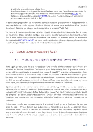 30/01/2010
       grande, elle peut contenir une adresse IPv4.
       Dans le sens inverse, il est impossible de modifier l'existant en IPv4. Ces différents mécanismes de
       transition s'appuient sur le DNS pour déclencher l'établissement d'un contexte (NAT-PT) ou
       l'allocation d'adresses temporaires (SIIT, DSTM). Le nom de l'équipement devient la référence
       commune entre les mondes IPv4 et IPv6.

Le déploiement progressif de ces mécanismes permet d'introduire graduellement et indépendamment le
protocole IPv6 dans tous les segments du réseau. Chaque mécanisme a une portée bien définie (terminal,
site, réseau). Il apporte une pièce au puzzle que constitue le passage d'IPv4 à IPv6.

En contrepartie chaque mécanisme de transition introduit une complexité supplémentaire dans le réseau.
Ces mécanismes dits de transition n'ont pas pour vocation d'exister durablement. Ils devraient décroître
dans le temps en fonction du nombre d'équipements IPv6 présents sur le réseau. De plus, les mécanismes
de cohabitation (SIIT, DSTM, NAT-PT), ne visent que les applications existantes. Les nouvelles applications
en particulier pour la domotique pourraient directement démarrer en IPv6.



      1)       Etat de la standardisation à l'IETF

            A)        Working Group ngtrans : approche "boite à outils"

D'une façon générale, l'une des clés de l'adoption d'une nouvelle technologie repose sur la facilité avec
laquelle il est possible d'abandonner l'ancienne au profit de la nouvelle. Aussi, le groupe de travail IETF
ngtrans a été créé, dès l'origine et en parallèle du groupe de travail IETF ipng, pour traiter des aspects liés à
la transition des réseaux et applications d'IPv4 vers IPv6. La principale contrainte à respecter étant qu'il ne
doit pas y avoir de jour J pour le basculement de l'ensemble de l'Internet vers IPv6 (à l'image du passage à
l'an 2000 par exemple), et qu'au contraire il doit être possible de passer graduellement et progressivement
d'IPv4 à IPv6, à tout moment et indépendamment de l'infrastructure réseau considérée.

Ngtrans a donné le jour à nombre de mécanismes de transition, permettant chacun de résoudre une
problématique de transition particulière (interconnexion de réseaux IPv6 isolés, communication entre
applications IPv4 et IPv6, transport de flux IPv6 dans les réseaux IPv4, etc...). Finalement une boîte à outils
très complète a été définie, apportant des solutions a un vaste ensemble problèmes liés à la transition, soit
localement à un terminal, soit plus globalement à l'échelle d'un réseau ou même de l'Internet dans son
ensemble.

Cette mission remplie pour sa majeure partie, le groupe de travail ngtrans a finalement été clos pour
laisser la place à IPv6ops traitant plus globalement de l'ensemble des aspects opérationnels liés au
déploiement d'IPv6. En outre, il a souvent été reproché à ngtrans d'avoir spécifié une large boîte à outils
sans en avoir décrit le mode d'emploi, et sans discernement des cas de transition concrets ou théoriques.
Ainsi l'adoption d'IPv6 aurait été rendue en apparence plus complexe, contrairement au but initialement
recherché.



                                                                                                          306
 