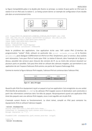 30/01/2010
La figure Compatibilité grâce à la double pile illustre ce principe. La station B peut parler en IPv4 avec la
station A et en IPv6 avec la station C. Le listing suivant donne un exemple de configuration d'une double
pile dans un environnement Unix.




xl0: flags=8843<UP,BROADCAST,RUNNING,SIMPLEX,MULTICAST> mtu 1500
inet 192.108.119.134 netmask 0xffffff00 broadcast 192.108.119.255
inet6 3ffe:305:1002:1:2b0:d0ff:fe5c:4aee/64
inet6 fe80::2b0:d0ff:fe5c:4aee/64
ether 00:b0:d0:5c:4a:ee
media: 10baseT/UTP <half-duplex>
supported media: autoselect 100baseTX

Reste le problème des applications. Une application écrite avec l'API socket IPv6 (L'interface de
programmation "socket" IPv6), utilisant en particulier des struct sockaddr_storage et la fonction
getaddrinfo, peut dialoguer indifférement en IPv4 et en IPv6. Simplement, pour un serveur, deux sockets
sont nécessaires, l'une pour IPv4 et l'autre pour IPv6. La station B devrait, dans l'exemple de la figure ci-
dessus, posséder des serveurs pour chacune des versions de IP, ou au moins des serveurs écoutant sur
plusieurs ports en parallèle. Cela peut être évité en utilisant des adresses mappées, qui permettent à une
application de voir l'espace d'adresses IPv4 comme une partie de l'espace d'adressage IPv6.

Comme le montre la figure Adresse IPv4 mappée, l'adresse IPv4 est contenue dans l'adresse IPv6.




Quand la pile IPv4 d'un équipement reçoit un paquet et qu'une application s'est enregistrée via une socket
IPv6 (famille de protocoles PF_INET6), les adresses IPv4 mappée source et destination sont construites à
partir des informations contenues dans l'en-tête du paquet. Réciproquement quand une application IPv6
émet des paquets avec une adresse IPv4 mappée, ceux-ci sont aiguillés vers la pile IPv4.

L'exemple suivant illustre ce fonctionnement. Le client telnet, compilé en IPv6 peut contacter les
équipements IPv4 en utilisant l'adresse mappée.
>telnet rhadamanthe
Trying 3ffe:305:1002:1:2b0:d0ff:fe5c:4aee...
Connected to rhadamanthe.ipv6.rennes.enst-bretagne.fr.
Escape character is '^]'.

FreeBSD/i386 (rhadamanthe.ipv6.rennes.enst-br) (ttyp3)

login:^D
>telnet bloodmoney

                                                                                                      309
 