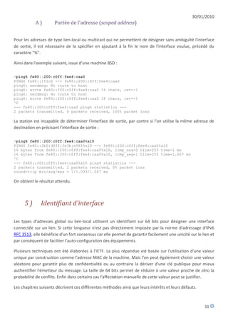 30/01/2010
           A)         Portée de l'adresse (scoped address)


Pour les adresses de type lien-local ou multicast qui ne permettent de désigner sans ambiguïté l'interface
de sortie, il est nécessaire de la spécifier en ajoutant à la fin le nom de l'interface voulue, précédé du
caractère "%".

Ainsi dans l'exemple suivant, issue d'une machine BSD :

>ping6 fe80::200:c0ff:fee4:caa0
PING6 fe80::1%lo0 --> fe80::200:c0ff:fee4:caa0
ping6: sendmsg: No route to host
ping6: wrote fe80::200:c0ff:fee4:caa0 16 chars, ret=-1
ping6: sendmsg: No route to host
ping6: wrote fe80::200:c0ff:fee4:caa0 16 chars, ret=-1
^C
--- fe80::200:c0ff:fee4:caa0 ping6 statistics ---
2 packets transmitted, 0 packets received, 100% packet loss

La station est incapable de déterminer l'interface de sortie, par contre si l'on utilise la même adresse de
destination en précisant l'interface de sortie :

>ping6 fe80::200:c0ff:fee4:caa0%xl0
PING6 fe80::2b0:d0ff:fe3b:e565%xl0 --> fe80::200:c0ff:fee4:caa0%xl0
16 bytes from fe80::200:c0ff:fee4:caa0%xl0, icmp_seq=0 hlim=255 time=1 ms
16 bytes from fe80::200:c0ff:fee4:caa0%xl0, icmp_seq=1 hlim=255 time=1.067 ms
^C
--- fe80::200:c0ff:fee4:caa0%xl0 ping6 statistics ---
2 packets transmitted, 2 packets received, 0% packet loss
round-trip min/avg/max = 1/1.033/1.067 ms

On obtient le résultat attendu.



     5)       Identifiant d'interface

Les types d'adresses global ou lien-local utilisent un identifiant sur 64 bits pour désigner une interface
connectée sur un lien. Si cette longueur n'est pas directement imposée par la norme d'adressage d'IPv6
RFC 3513, elle bénéficie d'un fort consensus car elle permet de garantir facilement une unicité sur le lien et
par conséquent de faciliter l'auto-configuration des équipements.

Plusieurs techniques ont été élaborées à l'IETF. La plus répandue est basée sur l'utilisation d'une valeur
unique par construction comme l'adresse MAC de la machine. Mais l'on peut également choisir une valeur
aléatoire pour garantir plus de confidentialité ou au contraire la dériver d'une clé publique pour mieux
authentifier l'émetteur du message. La taille de 64 bits permet de réduire à une valeur proche de zéro la
probabilité de conflits. Enfin dans certains cas l'affectation manuelle de cette valeur peut se justifier.

Les chapitres suivants décrivent ces différentes méthodes ainsi que leurs intérêts et leurs défauts.



                                                                                                        31
 