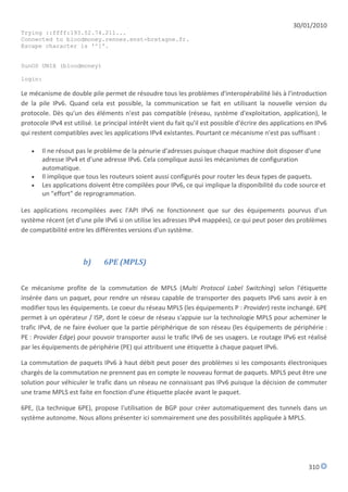 30/01/2010
Trying ::ffff:193.52.74.211...
Connected to bloodmoney.rennes.enst-bretagne.fr.
Escape character is '^]'.


SunOS UNIX (bloodmoney)

login:

Le mécanisme de double pile permet de résoudre tous les problèmes d'interopérabilité liés à l'introduction
de la pile IPv6. Quand cela est possible, la communication se fait en utilisant la nouvelle version du
protocole. Dès qu'un des éléments n'est pas compatible (réseau, système d'exploitation, application), le
protocole IPv4 est utilisé. Le principal intérêt vient du fait qu'il est possible d'écrire des applications en IPv6
qui restent compatibles avec les applications IPv4 existantes. Pourtant ce mécanisme n'est pas suffisant :

      Il ne résout pas le problème de la pénurie d'adresses puisque chaque machine doit disposer d'une
       adresse IPv4 et d'une adresse IPv6. Cela complique aussi les mécanismes de configuration
       automatique.
      Il implique que tous les routeurs soient aussi configurés pour router les deux types de paquets.
      Les applications doivent être compilées pour IPv6, ce qui implique la disponibilité du code source et
       un "effort" de reprogrammation.

Les applications recompilées avec l'API IPv6 ne fonctionnent que sur des équipements pourvus d'un
système récent (et d'une pile IPv6 si on utilise les adresses IPv4 mappées), ce qui peut poser des problèmes
de compatibilité entre les différentes versions d'un système.



                       b)      6PE (MPLS)


Ce mécanisme profite de la commutation de MPLS (Multi Protocol Label Switching) selon l'étiquette
insérée dans un paquet, pour rendre un réseau capable de transporter des paquets IPv6 sans avoir à en
modifier tous les équipements. Le coeur du réseau MPLS (les équipements P : Provider) reste inchangé. 6PE
permet à un opérateur / ISP, dont le coeur de réseau s'appuie sur la technologie MPLS pour acheminer le
trafic IPv4, de ne faire évoluer que la partie périphérique de son réseau (les équipements de périphérie :
PE : Provider Edge) pour pouvoir transporter aussi le trafic IPv6 de ses usagers. Le routage IPv6 est réalisé
par les équipements de périphérie (PE) qui attribuent une étiquette à chaque paquet IPv6.

La commutation de paquets IPv6 à haut débit peut poser des problèmes si les composants électroniques
chargés de la commutation ne prennent pas en compte le nouveau format de paquets. MPLS peut être une
solution pour véhiculer le trafic dans un réseau ne connaissant pas IPv6 puisque la décision de commuter
une trame MPLS est faite en fonction d'une étiquette placée avant le paquet.

6PE, (La technique 6PE), propose l'utilisation de BGP pour créer automatiquement des tunnels dans un
système autonome. Nous allons présenter ici sommairement une des possibilités appliquée à MPLS.




                                                                                                            310
 