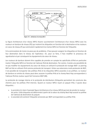 30/01/2010




La figure Architecture d'un réseau MPLS illustre succintement l'architecture d'un réseau MPLS avec les
routeurs en bordure de réseau (PE) qui insèrent les étiquettes en fonction de la destination et les routeurs
en coeur de réseau (P) qui commutent rapidement les trames MPLS en fonction de l'étiquette.

Si la commutation de trame ne pose pas de problème, il faut pouvoir assigner les étiquettes en fonction de
leur destination dans le réseau de l'opérateur. Or, pour ce faire, il faut modifier le processus de
signalisation et par conséquent les équipements du coeur de réseau.

Les routeurs de bordure doivent être capables de prendre en compte les spécificités d'IPv6 en particulier
insérer l'étiquette MPLS en fonction de l'adresse IPv6 de destination. Par contre, il existe une possibilité de
ne pas modifier les équipements du coeur de réseau en utilisant le protocole de routage iBGP. Le peering
BGP est fait en utilisant IPv4 comme protocole de transport. Grâce aux extensions multi-protocole de BGP,
il est possible de transporter des préfixes IPv6 et les étiquettes MPLS associées à ces préfixes. Le routeur
de bordure en entrée du réseau peut donc associer le préfixe IPv6 et le champ Next Hop correspondant à
l'adresse IPv4 du routeur ayant fait l'annonce iBGP (48).

Le protocole de routage interne et le protocole de distribution d'étiquette permettent de construire des
chemins pour les préfixes IPv4 internes. Quand un routeur MPLS reçoit un paquet IPv6, il ajoute deux
étiquettes :

      la première (L1 dans l'exemple figure Architecture d'un réseau MPLS) permet de joindre le routeur
       de sortie. Cette étiquette est déterminée à partir de la valeur du champ Next Hop associé au préfixe
       de l'adresse de destination du paquet.
      la seconde (L2) contient l'étiquette annoncée par iBGP correspondant au préfixe IPv6.




                                                                                                        311
 