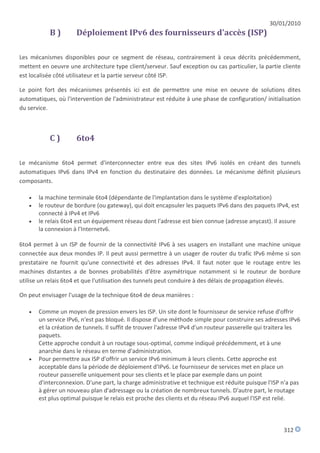 30/01/2010
           B)        Déploiement IPv6 des fournisseurs d'accès (ISP)

Les mécanismes disponibles pour ce segment de réseau, contrairement à ceux décrits précédemment,
mettent en oeuvre une architecture type client/serveur. Sauf exception ou cas particulier, la partie cliente
est localisée côté utilisateur et la partie serveur côté ISP.

Le point fort des mécanismes présentés ici est de permettre une mise en oeuvre de solutions dites
automatiques, où l'intervention de l'administrateur est réduite à une phase de configuration/ initialisation
du service.



           C)        6to4

Le mécanisme 6to4 permet d'interconnecter entre eux des sites IPv6 isolés en créant des tunnels
automatiques IPv6 dans IPv4 en fonction du destinataire des données. Le mécanisme définit plusieurs
composants.

      la machine terminale 6to4 (dépendante de l'implantation dans le système d'exploitation)
      le routeur de bordure (ou gateway), qui doit encapsuler les paquets IPv6 dans des paquets IPv4, est
       connecté à IPv4 et IPv6
      le relais 6to4 est un équipement réseau dont l'adresse est bien connue (adresse anycast). Il assure
       la connexion à l'Internetv6.

6to4 permet à un ISP de fournir de la connectivité IPv6 à ses usagers en installant une machine unique
connectée aux deux mondes IP. Il peut aussi permettre à un usager de router du trafic IPv6 même si son
prestataire ne fournit qu'une connectivité et des adresses IPv4. Il faut noter que le routage entre les
machines distantes a de bonnes probabilités d'être asymétrique notamment si le routeur de bordure
utilise un relais 6to4 et que l'utilisation des tunnels peut conduire à des délais de propagation élevés.

On peut envisager l'usage de la technique 6to4 de deux manières :

      Comme un moyen de pression envers les ISP. Un site dont le fournisseur de service refuse d'offrir
       un service IPv6, n'est pas bloqué. Il dispose d'une méthode simple pour construire ses adresses IPv6
       et la création de tunnels. Il suffit de trouver l'adresse IPv4 d'un routeur passerelle qui traitera les
       paquets.
       Cette approche conduit à un routage sous-optimal, comme indiqué précédemment, et à une
       anarchie dans le réseau en terme d'administration.
      Pour permettre aux ISP d'offrir un service IPv6 minimum à leurs clients. Cette approche est
       acceptable dans la période de déploiement d'IPv6. Le fournisseur de services met en place un
       routeur passerelle uniquement pour ses clients et le place par exemple dans un point
       d'interconnexion. D'une part, la charge administrative et technique est réduite puisque l'ISP n'a pas
       à gérer un nouveau plan d'adressage ou la création de nombreux tunnels. D'autre part, le routage
       est plus optimal puisque le relais est proche des clients et du réseau IPv6 auquel l'ISP est relié.



                                                                                                       312
 