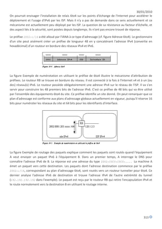 30/01/2010
On pourrait envisager l'installation de relais 6to4 sur les points d'échange de l'Internet pour accélérer le
déploiement et l'usage d'IPv6 par les ISP. Mais il n'y a pas de demande dans ce sens actuellement et ce
mécanisme est actuellement peu déployé par les ISP. La question de sa résistance au facteur d'échelle, et
des aspect liés à la sécurité, sont posées depuis longtemps. Ils n'ont pas encore trouvé de réponse.

Le préfixe 2002::/16 a été alloué par l'IANA à ce type d'adressage (cf. figure Adresse 6to4). Le gestionnaire
d'un site peut aisément créer un préfixe de longueur 48 en y concaténant l'adresse IPv4 (convertie en
hexadécimal) d'un routeur en bordure des réseaux IPv4 et IPv6.




La figure Exemple de numérotation en utilisant le préfixe de 6to4 illustre le mécanisme d'attribution de
préfixes. Le routeur RB se trouve en bordure du réseau. Il est connecté à la fois à l'Internet v4 et à un (ou
des) réseau(x) IPv6. Le routeur possède obligatoirement une adresse IPv4 sur le réseau de l'ISP. Il va s'en
servir pour construire les 48 premiers bits de l'adresse IPv6. C'est ce préfixe de 48 bits qui va être utilisé
par l'ensemble des équipements 6to4 du site. Ce préfixe identifie un site donné. On peut remarquer que ce
plan d'adressage est conforme aux plans d'adressage globaux actuellement en vigueur, puisqu'il réserve 16
bits pour numéroter les réseaux du site et 64 bits pour les identifiants d'interface.




La figure Exemple de routage des paquets explique comment les paquets sont routés quand l'équipement
A veut envoyer un paquet IPv6 à l'équipement B. Dans un premier temps, A interroge le DNS pour
connaître l'adresse IPv6 de B. La réponse est une adresse du type 2002:C0C0:C0C0:.... La machine A
émet un paquet vers cette destination. Les paquets dont l'adresse destination commence par le préfixe
2002::/16, correspondant au plan d'adressage 6to4, sont routés vers un routeur tunnelier pour 6to4. Ce
dernier analyse l'adresse IPv6 de destination et trouve l'adresse IPv4 de l'autre extrémité du tunnel
(192.192.192.192 dans l'exemple). Le paquet est reçu par le routeur RB qui retire l'encapsulation IPv4 et
le route normalement vers la destination B en utilisant le routage interne.




                                                                                                       313
 