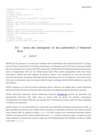 30/01/2010
<address type="ipv4">1.1.1.1</address>
</client>
</tunnel> CR LF
S: Content-length: 234 CR LF
200 OK CR LF
<tunnel action="info" type="v6v4" lifetime="1440">
<server>
<address type="ipv4">206.123.31.114</address>
<address type= "ipv6">3ffe:b00:c18:ffff:0000:0000:0000:0000</address>
</server>
<client>
<address type="ipv4">1.1.1.1</address>
<address type= "ipv6">3ffe:b00:c18:ffff::0000:0000:0000:0001</address>
<address type="dn">userid.domain</address>
</client>
</tunnel> CR LF
C: Content-length: 35 CR LF
<tunnel action="accept"></tunnel> CR LF



           D)    Accès des entreprises et des particuliers à l'Internet
            IPv6
                      a)     ISATAP


ISATAP (qui se prononce ice-a-tap) est en quelque sorte la déclinaison des principes de 6to4 à un réseau
local, de façon à permettre un tunneling automatique et l'échanges de flux IPv6 entre terminaux double
pile interconnectés via un réseau local IPv4 uniquement. ISATAP permet le déploiement de terminaux dual-
stack et d'applications IPv6 sur une infrastructure locale IPv4, comme typiquement celle d'un réseau
d'entreprise. ISATAP peut être déployé de plusieurs façons : soit simplement au sein des terminaux
concernés afin de leur permettre d'échanger des flux IPv6 alors qu'ils sont connectés sur une infrastructure
IPv4, soit en combinaison avec des routeurs 6to4 de façon à échanger des flux IPv6 localement et avec des
sites distants.

ISATAP s'appuie sur un format d'adresse spécifique décrit ci-dessous, qui intègre dans la partie identifiant
de terminal l'adresse IPv4 du terminal et donc la fonction d'encapsulation/désencapsulation associée.

ISATAP (Intra-Site Automatic Tunnel Addressing Protocol) [Templin-id] permet de connecter des
équipements terminaux IPv6 isolés dans un réseau IPv4, en gérant de manière automatique
l'encapsulation des paquets IPv6 dans des paquets IPv4. Contrairement à 6to4, cette technique s'applique
à l'intérieur d'un domaine.

ISATAP repose sur une particularité de construction des identifiants d'interface proposée par l'IEEE. La
figure Identifiant d'interface pour ISATAP montre comment un identifiant d'interface est construit à partir
d'une adresse MAC en ajoutant la valeur 0xFFFE. Or l'IEEE a prévu qu'un identifiant d'interface pouvait
contenir une adresse IPv4, la valeur insérée étant alors 0xFE, comme le montre la figure . La partie sur trois
octets indiquant le constructeur prend la valeur de l'OUI (Organisational Unit identifier) attribué à l'IANA,
c'est-à-dire 00-00-5E.




                                                                                                       317
 