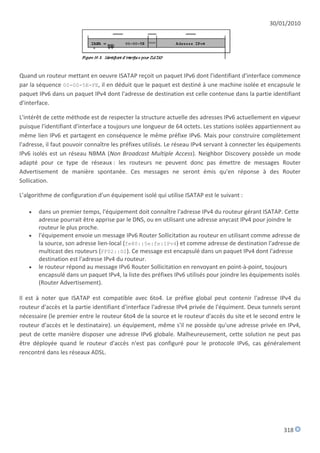 30/01/2010




Quand un routeur mettant en oeuvre ISATAP reçoit un paquet IPv6 dont l'identifiant d'interface commence
par la séquence 00-00-5E-FE, il en déduit que le paquet est destiné à une machine isolée et encapsule le
paquet IPv6 dans un paquet IPv4 dont l'adresse de destination est celle contenue dans la partie identifiant
d'interface.

L'intérêt de cette méthode est de respecter la structure actuelle des adresses IPv6 actuellement en vigueur
puisque l'identifiant d'interface a toujours une longueur de 64 octets. Les stations isolées appartiennent au
même lien IPv6 et partagent en conséquence le même préfixe IPv6. Mais pour construire complètement
l'adresse, il faut pouvoir connaître les préfixes utilisés. Le réseau IPv4 servant à connecter les équipements
IPv6 isolés est un réseau NBMA (Non Broadcast Multiple Access). Neighbor Discovery possède un mode
adapté pour ce type de réseaux : les routeurs ne peuvent donc pas émettre de messages Router
Advertisement de manière spontanée. Ces messages ne seront émis qu'en réponse à des Router
Sollication.

L'algorithme de configuration d'un équipement isolé qui utilise ISATAP est le suivant :

      dans un premier temps, l'équipement doit connaître l'adresse IPv4 du routeur gérant ISATAP. Cette
       adresse pourrait être apprise par le DNS, ou en utilisant une adresse anycast IPv4 pour joindre le
       routeur le plus proche.
      l'équipement envoie un message IPv6 Router Sollicitation au routeur en utilisant comme adresse de
       la source, son adresse lien-local (fe80::5e:fe:IPv4) et comme adresse de destination l'adresse de
       multicast des routeurs (FF02::02). Ce message est encapsulé dans un paquet IPv4 dont l'adresse
       destination est l'adresse IPv4 du routeur.
      le routeur répond au message IPv6 Router Sollicitation en renvoyant en point-à-point, toujours
       encapsulé dans un paquet IPv4, la liste des préfixes IPv6 utilisés pour joindre les équipements isolés
       (Router Advertisement).

Il est à noter que ISATAP est compatible avec 6to4. Le préfixe global peut contenir l'adresse IPv4 du
routeur d'accès et la partie identifiant d'interface l'adresse IPv4 privée de l'équiment. Deux tunnels seront
nécessaire (le premier entre le routeur 6to4 de la source et le routeur d'accès du site et le second entre le
routeur d'accès et le destinataire). un équipement, même s'il ne possède qu'une adresse privée en IPv4,
peut de cette manière disposer une adresse IPv6 globale. Malheureusement, cette solution ne peut pas
être déployée quand le routeur d'accès n'est pas configuré pour le protocole IPv6, cas généralement
rencontré dans les réseaux ADSL.




                                                                                                       318
 