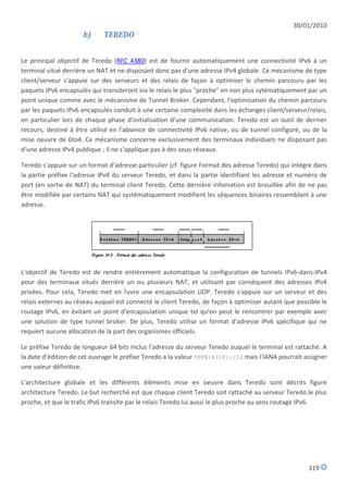 30/01/2010
                     b)     TEREDO


Le principal objectif de Teredo (RFC 4380) est de fournir automatiquement une connectivité IPv6 à un
terminal situé derrière un NAT et ne disposant donc pas d'une adresse IPv4 globale. Ce mécanisme de type
client/serveur s'appuie sur des serveurs et des relais de façon à optimiser le chemin parcouru par les
paquets IPv6 encapsulés qui transiteront via le relais le plus "proche" en non plus sytématiquement par un
point unique comme avec le mécanisme de Tunnel Broker. Cependant, l'optimisation du chemin parcouru
par les paquets IPv6 encapsulés conduit à une certaine complexité dans les échanges client/serveur/relais,
en particulier lors de chaque phase d'initialisation d'une communication. Teredo est un outil de dernier
recours, destiné à être utilisé en l'absence de connectivité IPv6 native, ou de tunnel configuré, ou de la
mise oeuvre de 6to4. Ce mécanisme concerne exclusivement des terminaux individuels ne disposant pas
d'une adresse IPv4 publique ; il ne s'applique pas à des sous-réseaux.

Teredo s'appuie sur un format d'adresse particulier (cf. figure Format des adresse Teredo) qui intègre dans
la partie préfixe l'adresse IPv4 du serveur Teredo, et dans la partie identifiant les adresse et numéro de
port (en sortie de NAT) du terminal client Teredo. Cette dernière infomation est brouillée afin de ne pas
être modifiée par certains NAT qui systématiquement modifient les séquences binaires ressemblant à une
adresse.




L'objectif de Teredo est de rendre entièrement automatique la configuration de tunnels IPv6-dans-IPv4
pour des terminaux situés derrière un ou plusieurs NAT, et utilisant par conséquent des adresses IPv4
privées. Pour cela, Teredo met en ?uvre une encapsulation UDP. Teredo s'appuie sur un serveur et des
relais externes au réseau auquel est connecté le client Teredo, de façon à optimiser autant que possible le
routage IPv6, en évitant un point d'encapsulation unique tel qu'on peut le rencontrer par exemple avec
une solution de type tunnel broker. De plus, Teredo utilise un format d'adresse IPv6 spécifique qui ne
requiert aucune allocation de la part des organismes officiels.

Le préfixe Teredo de longueur 64 bits inclus l'adresse du serveur Teredo auquel le terminal est rattaché. A
la date d'édition de cet ouvrage le préfixe Teredo a la valeur 3FFE:831F::/32 mais l'IANA pourrait assigner
une valeur définitive.

L'architecture globale et les différents éléments mise en oeuvre dans Teredo sont décrits figure
architecture Teredo. Le but recherché est que chaque client Teredo soit rattaché au serveur Teredo le plus
proche, et que le trafic IPv6 transite par le relais Teredo lui aussi le plus proche au sens routage IPv6.




                                                                                                    319
 