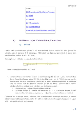 30/01/2010
                                  Contents

                                  1 Différents types d'identifiants d'interface

                                  1.1 EUI-64

                                  1.2 Manuel

                                  1.3 Valeur aléatoire

                                  1.4 Cryptographique

                                  2 Selection du type d'identifiant d'interface




            A)         Différents types d'identifiants d'interface
                       a)      EUI-64


L'IEEE a défini un identificateur global à 64 bits (format EUI-64) pour les réseaux IEEE 1394 qui vise une
utilisation dans le domaine de la domotique. L'IEEE décrit les règles qui permettent de passer d'un
identifiant MAC codé sur 48 bits à un EUI-64.

Il existe plusieurs méthodes pour construire l'identifiant :




   Figure 3-8 identificateur global IEEE EUI-64



      Si une machine ou une interface possède un identificateur global IEEE EUI-64, celui-ci a la structure
       décrite figure Identificateur global IEEE EUI-64. Les 24 premiers bits de l'EUI-64, comme pour les
       adresses MAC IEEE 802, identifient le constructeur et les 40 autres bits identifient le numéro de
       série (les adresses MAC IEEE 802 n'en utilisaient que 24). Les 2 bits u (septième bit du premier
       octet) et g (huitième bit du premier octet) ont une signification spéciale :
           o u (Universel) vaut 0 si l'identifiant EUI-64 est universel,
           o g (Groupe) indique si l'adresse est individuelle (g = 0), c'est-à-dire désigne un seul
               équipement sur le réseau, ou de groupe (g = 1), par exemple une adresse de multicast.

L'ordre des bits ne doit pas porter à confusion. Dans la représentation numérique des valeurs, le premier
bit transmis est le bit de poids faible, c'est-à-dire le bit de droite. Ainsi sur le support physique le bit g, puis
le bit u puis les bits suivants sont transmis.



                                                                                                              32
 
