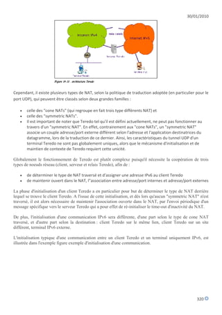 30/01/2010




Cependant, il existe plusieurs types de NAT, selon la politique de traduction adoptée (en particulier pour le
port UDP), qui peuvent être classés selon deux grandes familles :

      celle des "cone NATs" (qui regroupe en fait trois type différents NAT) et
      celle des "symmetric NATs".
      Il est important de noter que Teredo tel qu'il est défini actuellement, ne peut pas fonctionner au
       travers d'un "symmetric NAT". En effet, contrairement aux "cone NATs", un "symmetric NAT"
       associe un couple adresse/port externe différent selon l'adresse et l'application destinatrices du
       datagramme, lors de la traduction de ce dernier. Ainsi, les caractéristiques du tunnel UDP d'un
       terminal Teredo ne sont pas globalement uniques, alors que le mécanisme d'initialisation et de
       maintien de contexte de Teredo requiert cette unicité.

Globalement le fonctionnement de Teredo est plutôt complexe puisqu'il nécessite la coopération de trois
types de noeuds réseau (client, serveur et relais Teredo), afin de :

      de déterminer le type de NAT traversé et d'assigner une adresse IPv6 au client Teredo
      de maintenir ouvert dans le NAT, l"association entre adresse/port internes et adresse/port externes

La phase d'initialisation d'un client Teredo a en particulier pour but de déterminer le type de NAT derrière
lequel se trouve le client Teredo. A l'issue de cette initialisation, et dès lors qu'aucun "symmetric NAT" n'est
traversé, il est alors nécessaire de maintenir l'association ouverte dans le NAT, par l'envoi périodique d'un
message spécifique vers le serveur Teredo qui a pour effet de ré-initialiser le time-out d'inactivité du NAT.

De plus, l'initialisation d'une communication IPv6 sera différente, d'une part selon le type de cone NAT
traversé, et d'autre part selon la destination : client Teredo sur le même lien, client Teredo sur un site
différent, terminal IPv6 externe.

L'initialisation typique d'une communication entre un client Teredo et un terminal uniquement IPv6, est
illustrée dans l'exemple figure exemple d'initialisation d'une communication.




                                                                                                         320
 