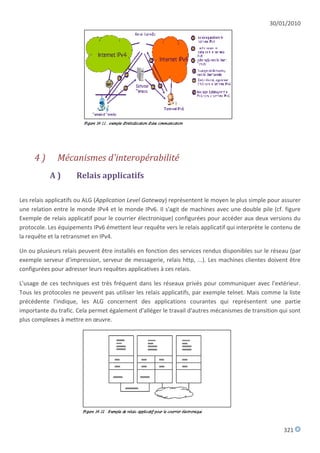 30/01/2010




     4)       Mécanismes d'interopérabilité
           A)        Relais applicatifs

Les relais applicatifs ou ALG (Application Level Gateway) représentent le moyen le plus simple pour assurer
une relation entre le monde IPv4 et le monde IPv6. Il s'agit de machines avec une double pile (cf. figure
Exemple de relais applicatif pour le courrier électronique) configurées pour accéder aux deux versions du
protocole. Les équipements IPv6 émettent leur requête vers le relais applicatif qui interprète le contenu de
la requête et la retransmet en IPv4.

Un ou plusieurs relais peuvent être installés en fonction des services rendus disponibles sur le réseau (par
exemple serveur d'impression, serveur de messagerie, relais http, ...). Les machines clientes doivent être
configurées pour adresser leurs requêtes applicatives à ces relais.

L'usage de ces techniques est très fréquent dans les réseaux privés pour communiquer avec l'extérieur.
Tous les protocoles ne peuvent pas utiliser les relais applicatifs, par exemple telnet. Mais comme la liste
précédente l'indique, les ALG concernent des applications courantes qui représentent une partie
importante du trafic. Cela permet également d'alléger le travail d'autres mécanismes de transition qui sont
plus complexes à mettre en œuvre.




                                                                                                     321
 