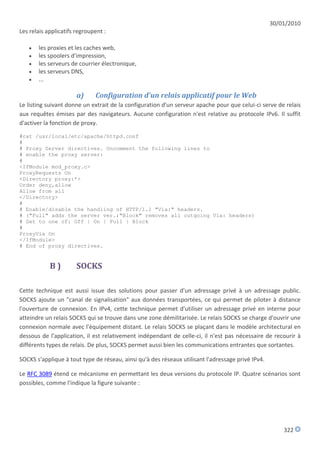 30/01/2010
Les relais applicatifs regroupent :

      les proxies et les caches web,
      les spoolers d'impression,
      les serveurs de courrier électronique,
      les serveurs DNS,
      ...

                       a)     Configuration d'un relais applicatif pour le Web
Le listing suivant donne un extrait de la configuration d'un serveur apache pour que celui-ci serve de relais
aux requêtes émises par des navigateurs. Aucune configuration n'est relative au protocole IPv6. Il suffit
d'activer la fonction de proxy.

#cat /usr/local/etc/apache/httpd.conf
#
# Proxy Server directives. Uncomment the following lines to
# enable the proxy server:
#
<IfModule mod_proxy.c>
ProxyRequests On
<Directory proxy:*>
Order deny,allow
Allow from all
</Directory>
#
# Enable/disable the handling of HTTP/1.1 "Via:" headers.
# ("Full" adds the server ver.;"Block" removes all outgoing Via: headers)
# Set to one of: Off | On | Full | Block
#
ProxyVia On
</IfModule>
# End of proxy directives.


            B)         SOCKS

Cette technique est aussi issue des solutions pour passer d'un adressage privé à un adressage public.
SOCKS ajoute un "canal de signalisation" aux données transportées, ce qui permet de piloter à distance
l'ouverture de connexion. En IPv4, cette technique permet d'utiliser un adressage privé en interne pour
atteindre un relais SOCKS qui se trouve dans une zone démilitarisée. Le relais SOCKS se charge d'ouvrir une
connexion normale avec l'équipement distant. Le relais SOCKS se plaçant dans le modèle architectural en
dessous de l'application, il est relativement indépendant de celle-ci, il n'est pas nécessaire de recourir à
différents types de relais. De plus, SOCKS permet aussi bien les communications entrantes que sortantes.

SOCKS s'applique à tout type de réseau, ainsi qu'à des réseaux utilisant l'adressage privé IPv4.

Le RFC 3089 étend ce mécanisme en permettant les deux versions du protocole IP. Quatre scénarios sont
possibles, comme l'indique la figure suivante :




                                                                                                       322
 