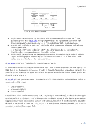 30/01/2010




      les protocoles X et Y sont IPv4. On est dans le cadre d'une utilisation classique de SOCKS telle
       qu'elle est prévue dans le RFC 1928 initial pour permettre à des équipements utilisant un plan
       d'adressage privé d'accéder aux ressources de l'Internet et de contrôler l'accès au réseau.
      le protocole X est IPv4 et le protocole Y est IPv6. Ce scénario permet de v6fier une application ne
       connaissant qu'IPv4.
      le protocole X est IPv6 et le protocole Y est IPv4. Ce scénario permet à une application IPv6
       d'accéder à des ressources uniquement disponibles en IPv4
      les protocoles X et Y sont IPv6. Vu la taille des adresses IPv6, il est peu probable qu'il y ait toujours
       un plan d'adressage privé, non routable sur l'Internet. L'utilisation de SOCKS dans ce cas serait
       surtout pour contrôler l'usage des ressources réseau.

Le RFC 3089 prévoit aussi l'enchaînement de plusieurs relais SOCKS.

La principale difficulté introduite par l'utilisation de SOCKS pour la transition provient de l'interrogation du
DNS. Dans le cas du deuxième scénario, où X vaut 4 et Y vaut 6, l'application ne peut que manipuler des
adresses IPv4. En particulier les appels aux serveurs DNS pour la résolution de nom ne portent que sur des
Resource Records de type A.

Le RFC 1928 prévoit que dans la partie "signalisation", le nom de l'équipement distant peut être envoyé de
trois manières différentes :

      une adresse IPv4,
      un nom de machine,
      une adresse IPv6.

Si l'application utilise un nom de machine (FQDN : Fully Qualified Domain Name), SOCKS intercepte l'appel
procédural pour la résolution et retourne à l'application une fausse adresse IP prise dans un poule. Quand
l'application ouvre une connexion en utilisant cette adresse, le nom de la machine distante peut être
retrouvé et est envoyé au relais SOCKS qui pourra, si le DNS retourne un enregistrement AAAA, ouvrir la
connexion en utilisant le protocole IPv6.




                                                                                                           323
 