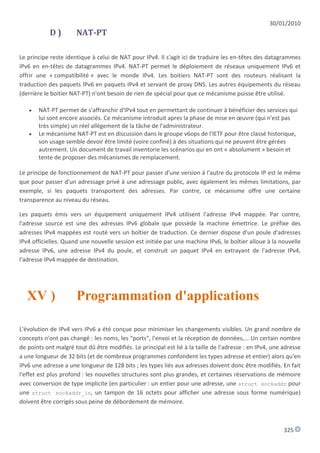 30/01/2010
            D)        NAT-PT

Le principe reste identique à celui de NAT pour IPv4. Il s'agit ici de traduire les en-têtes des datagrammes
IPv6 en en-têtes de datagrammes IPv4. NAT-PT permet le déploiement de réseaux uniquement IPv6 et
offrir une « compatibilité » avec le monde IPv4. Les boitiers NAT-PT sont des routeurs réalisant la
traduction des paquets IPv6 en paquets IPv4 et servant de proxy DNS. Les autres équipements du réseau
(derrière le boitier NAT-PT) n'ont besoin de rien de spécial pour que ce mécanisme puisse être utilisé.

      NAT-PT permet de s'affranchir d'IPv4 tout en permettant de continuer à bénéficier des services qui
       lui sont encore associés. Ce mécanisme introduit apres la phase de mise en œuvre (qui n'est pas
       très simple) un réel allègement de la tâche de l'administrateur.
      Le mécanisme NAT-PT est en discussion dans le groupe v6ops de l'IETF pour être classé historique,
       son usage semble devoir être limité (voire confiné) à des situations qui ne peuvent être gérées
       autrement. Un document de travail inventorie les scénarios qui en ont « absolument » besoin et
       tente de proposer des mécanismes de remplacement.

Le principe de fonctionnement de NAT-PT pour passer d'une version à l'autre du protocole IP est le même
que pour passer d'un adressage privé à une adressage public, avec également les mêmes limitations, par
exemple, si les paquets transportent des adresses. Par contre, ce mécanisme offre une certaine
transparence au niveau du réseau.

Les paquets émis vers un équipement uniquement IPv4 utilisent l'adresse IPv4 mappée. Par contre,
l'adresse source est une des adresses IPv6 globale que possède la machine émettrice. Le préfixe des
adresses IPv4 mappées est routé vers un boîtier de traduction. Ce dernier dispose d'un poule d'adresses
IPv4 officielles. Quand une nouvelle session est initiée par une machine IPv6, le boîtier alloue à la nouvelle
adresse IPv6, une adresse IPv4 du poule, et construit un paquet IPv4 en extrayant de l'adresse IPv4,
l'adresse IPv4 mappée de destination.




   XV )               Programmation d'applications

L'évolution de IPv4 vers IPv6 a été conçue pour minimiser les changements visibles. Un grand nombre de
concepts n'ont pas changé : les noms, les "ports", l'envoi et la réception de données,... Un certain nombre
de points ont malgré tout dû être modifiés. Le principal est lié à la taille de l'adresse : en IPv4, une adresse
a une longueur de 32 bits (et de nombreux programmes confondent les types adresse et entier) alors qu'en
IPv6 une adresse a une longueur de 128 bits ; les types liés aux adresses doivent donc être modifiés. En fait
l'effet est plus profond : les nouvelles structures sont plus grandes, et certaines réservations de mémoire
avec conversion de type implicite (en particulier : un entier pour une adresse, une struct sockaddr pour
une struct sockaddr_in, un tampon de 16 octets pour afficher une adresse sous forme numérique)
doivent être corrigés sous peine de débordement de mémoire.



                                                                                                         325
 
