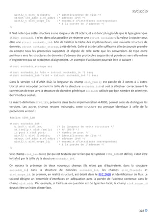 30/01/2010
     uint32_t sin6_flowinfo;    /* identificateur de flux */
     struct in6_addr sin6_addr; /* adresse IPv6 */
     uint32_t sin6_scope_id;    /* ensemble d'interfaces correspondant
                                 * à la portée de l'adresse */
};

Il faut noter que cette structure a une longueur de 28 octets, et est donc plus grande que le type générique
struct sockaddr. Il n'est donc plus possible de réserver une struct sockaddr si la valeur à stocker peut
être une struct sockaddr_in6. Afin de faciliter la tâche des implémenteurs, une nouvelle structure de
données, struct sockaddr_storage, a été définie. Celle-ci est de taille suffisante afin de pouvoir prendre
en compte tous les protocoles supportés et alignée de telle sorte que les conversions de type entre
pointeurs vers les structures de données d'adresse des protocoles supportés et pointeurs vers elle-même
n'engendrent pas de problèmes d'alignement. Un exemple d'utilisation pourrait être le suivant :

struct sockaddr_storage ss;

struct sockaddr_in *sin = (struct sockaddr_in *) &ss;
struct sockaddr_in6 *sin6 = (struct sockaddr_in6 *) &ss;

Dans la version 4.4 d'UNIX BSD, la longueur du champ sin6_family est passée de 2 octets à 1 octet.
L'octet ainsi récupéré contient la taille de la structure sockaddr_in6 et sert à effectuer correctement la
conversion de type vers la structure de données générique sockaddr utilisée par bon nombre de primitives
de l'interface socket.

La macro-définition SIN6_LEN, présente dans toute implémentation 4.4BSD, permet alors de distinguer les
versions. Les autres champs restant inchangés, cette structure est presque identique à celle de la
précédente version :

#define SIN6_LEN

struct sockaddr_in6 {
   u_int8_t sin6_len;                /*   la longueur de cette structure */
   sa_family_t sin6_family;          /*   AF_INET6 */
   in_port_t sin6_port;              /*   numéro de port */
   uint32_t sin6_flowinfo;           /*   identificateur de flux */
   struct in6_addr sin6_addr;        /*   adresse IPv6 */
   uint32_t sin6_scope_id;           /*   ensemble d'interfaces correspondant
                                      *   à la portée de l'adresse */
};

Si le champ sin6_len existe (ce qui est testable par le fait que le symbole SIN6_LEN est défini), il doit être
initialisé par la taille de la structure sockaddr_in6.

On notera la présence de deux nouveaux champs (ils n'ont pas d'équivalents dans la structure
sockaddr_in) dans la structure de données sockaddr_in6, les champs sin6_flowinfo et
sin6_scope_id. Le premier, en réalité structuré, est décrit dans le RFC 2460 et Identificateur de flux. Le
second désigne un ensemble d'interfaces en adéquation avec la portée de l'adresse contenue dans le
champ sin6_addr. Par exemple, si l'adresse en question est de type lien local, le champ sin6_scope_id
devrait être un index d'interface.




                                                                                                       328
 