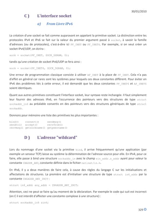 30/01/2010
           C)         L'interface socket
                      a)     From Livre IPv6


La création d'une socket se fait comme auparavant en appelant la primitive socket. La distinction entre les
protocoles IPv4 et IPv6 se fait sur la valeur du premier argument passé à socket, à savoir la famille
d'adresses (ou de protocoles), c'est-à-dire ici PF_INET ou PF_INET6. Par exemple, si on veut créer un
socket IPv4/UDP, on écrira :

sock = socket(PF_INET, SOCK_DGRAM, 0);

tandis qu'une création de socket IPv6/UDP se fera ainsi :

sock = socket(PF_INET6, SOCK_DGRAM, 0);

Une erreur de programmation classique consiste à utiliser AF_INET à la place de PF_INET. Cela n'a pas
d'effet en général car rares sont les systèmes pour lesquels ces deux constantes diffèrent. Pour éviter en
IPv6 des problèmes liés à cette erreur, il est demandé que les deux constantes PF_INET6 et AF_INET6
soient identiques.

Quant aux autres primitives constituant l'interface socket, leur syntaxe reste inchangée. Il faut simplement
leur fournir des adresses IPv6, en l'occurrence des pointeurs vers des structures de type struct
sockaddr_in6 au préalable convertis en des pointeurs vers des structures génériques de type struct
sockaddr.

Donnons pour mémoire une liste des primitives les plus importantes :

bind()    connect()     sendmsg()
sendto() accept()       recvfrom()
recvmsg() getsockname() getpeername()


           D)         L'adresse "wildcard"

Lors du nommage d'une socket via la primitive bind, il arrive fréquemment qu'une application (par
exemple un serveur TCP) laisse au système la détermination de l'adresse source pour elle. En IPv4, pour ce
faire, elle passe à bind une structure sockaddr_in avec le champ sin_addr.s_addr ayant pour valeur la
constante INADDR_ANY, constante définie dans le fichier netinet/in.h.

En IPv6, il y a deux manières de faire cela, à cause des règles du langage C sur les initialisations et
affectations de structures. La première est d'initialiser une structure de type struct in6_addr par la
constante IN6ADDR_ANY_INIT :

struct in6_addr any_addr = IN6ADDR_ANY_INIT;

Attention, ceci ne peut se faire qu'au moment de la déclaration. Par exemple le code qui suit est incorrect
(en C il est interdit d'affecter une constante complexe à une structure) :

struct sockaddr_in6 sin6;

                                                                                                     329
 