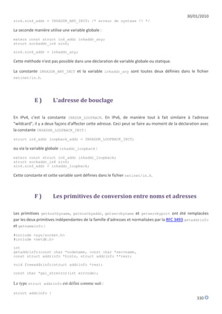30/01/2010
sin6.sin6_addr = IN6ADDR_ANY_INIT; /* erreur de syntaxe !! */

La seconde manière utilise une variable globale :

extern const struct in6_addr in6addr_any;
struct sockaddr_in6 sin6;

sin6.sin6_addr = in6addr_any;

Cette méthode n'est pas possible dans une déclaration de variable globale ou statique.

La constante IN6ADDR_ANY_INIT et la variable in6addr_any sont toutes deux définies dans le fichier
netinet/in.h.




           E)         L'adresse de bouclage

En IPv4, c'est la constante INADDR_LOOPBACK. En IPv6, de manière tout à fait similaire à l'adresse
"wildcard", il y a deux façons d'affecter cette adresse. Ceci peut se faire au moment de la déclaration avec
la constante IN6ADDR_LOOPBACK_INIT :

struct in6_addr loopback_addr = IN6ADDR_LOOPBACK_INIT;

ou via la variable globale in6addr_loopback :

extern const struct in6_addr in6addr_loopback;
struct sockaddr_in6 sin6;
sin6.sin6_addr = in6addr_loopback;

Cette constante et cette variable sont définies dans le fichier netinet/in.h.



           F)         Les primitives de conversion entre noms et adresses

Les primitives gethostbyname, gethostbyaddr, getservbyname et getservbyport ont été remplacées
par les deux primitives indépendantes de la famille d'adresses et normalisées par la RFC 3493 getaddrinfo
et getnameinfo :

#include <sys/socket.h>
#include <netdb.h>

int
getaddrinfo(const char *nodename, const char *servname,
const struct addrinfo *hints, struct addrinfo **res);

void freeaddrinfo(struct addrinfo *res);

const char *gai_strerror(int errcode);

Le type struct addrinfo est défini comme suit :

struct addrinfo {
                                                                                                     330
 