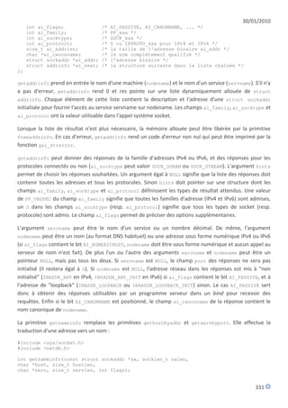 30/01/2010
     int ai_flags;                 /*   AI_PASSIVE, AI_CANONNAME, ... */
     int ai_family;                /*   PF_xxx */
     int ai_socktype;              /*   SOCK_xxx */
     int ai_protocol;              /*   0 ou IPPROTO_xxx pour IPv4 et IPv6 */
     size_t ai_addrlen;            /*   la taille de l'adresse binaire ai_addr */
     char *ai_canonname;           /*   le nom complétement qualifié */
     struct sockaddr *ai_addr;     /*   l'adresse binaire */
     struct addrinfo *ai_next;     /*   la structure suivante dans la liste chaînée */
};

getaddrinfo prend en entrée le nom d'une machine (nodename) et le nom d'un service (servname). S'il n'y
a pas d'erreur, getaddrinfo rend 0 et res pointe sur une liste dynamiquement allouée de struct
addrinfo. Chaque élément de cette liste contient la description et l'adresse d'une struct sockaddr
initialisée pour fournir l'accès au service servname sur nodename. Les champs ai_family, ai_socktype et
ai_protocol ont la valeur utilisable dans l'appel système socket.

Lorsque la liste de résultat n'est plus nécessaire, la mémoire allouée peut être libérée par la primitive
freeaddrinfo. En cas d'erreur, getaddrinfo rend un code d'erreur non nul qui peut être imprimé par la
fonction gai_strerror.

getaddrinfo peut donner des réponses de la famille d'adresses IPv4 ou IPv6, et des réponses pour les
protocoles connectés ou non (ai_socktype peut valoir SOCK_DGRAM ou SOCK_STREAM). L'argument hints
permet de choisir les réponses souhaitées. Un argument égal à NULL signifie que la liste des réponses doit
contenir toutes les adresses et tous les protocoles. Sinon hints doit pointer sur une structure dont les
champs ai_family, ai_socktype et ai_protocol définissent les types de résultat attendus. Une valeur
de PF_UNSPEC du champ ai_family signifie que toutes les familles d'adresse (IPv4 et IPv6) sont admises,
un 0 dans les champs ai_socktype (resp. ai_protocol) signifie que tous les types de socket (resp.
protocole) sont admis. Le champ ai_flags permet de préciser des options supplémentaires.

L'argument servname peut être le nom d'un service ou un nombre décimal. De même, l'argument
nodename peut être un nom (au format DNS habituel) ou une adresse sous forme numérique IPv4 ou IPv6
(si ai_flags contient le bit AI_NUMERICHOST, nodename doit être sous forme numérique et aucun appel au
serveur de nom n'est fait). De plus l'un ou l'autre des arguments servname et nodename peut être un
pointeur NULL, mais pas tous les deux. Si servname est NULL, le champ port des réponses ne sera pas
initialisé (il restera égal à 0). Si nodename est NULL, l'adresse réseau dans les réponses est mis à "non
initialisé" (INADDR_ANY en IPv4, IN6ADDR_ANY_INIT en IPv6) si ai_flags contient le bit AI_PASSIVE, et à
l'adresse de "loopback" (INADDR_LOOPBACK ou IN6ADDR_LOOPBACK_INIT) sinon. Le cas AI_PASSIVE sert
donc à obtenir des réponses utilisables par un programme serveur dans un bind pour recevoir des
requêtes. Enfin si le bit AI_CANONNAME est positionné, le champ ai_canonname de la réponse contient le
nom canonique de nodename.

La primitive getnameinfo remplace les primitives gethostbyaddr et getservbyport. Elle effectue la
traduction d'une adresse vers un nom :

#include <sys/socket.h>
#include <netdb.h>

int getnameinfo(const struct sockaddr *sa, socklen_t salen,
char *host, size_t hostlen,
char *serv, size_t servlen, int flags);


                                                                                                   331
 