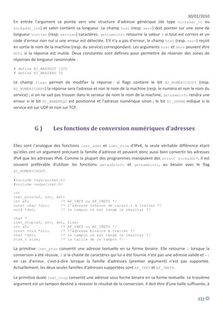 30/01/2010
En entrée l'argument sa pointe vers une structure d'adresse générique (de type sockaddr_in ou
sockaddr_in6) et salen contient sa longueur. Le champ host (resp. serv) doit pointer sur une zone de
longueur hostlen (resp. servlen) caractères. getnameinfo retourne la valeur 0 si tout est correct et un
code d'erreur non nul si une erreur est détectée. S'il n'y a pas d'erreur, le champ host (resp. serv) reçoit
en sortie le nom de la machine (resp. du service) correspondant. Les arguments host et serv peuvent être
NULL si la réponse est inutile. Deux constantes sont définies pour permettre de réserver des zones de
réponses de longueur raisonnable :

# define NI_MAXHOST 1025
# define NI_MAXSERV 32

Le champ flags permet de modifier la réponse : si flags contient le bit NI_NUMERICHOST (resp.
NI_NUMERICSERV) la réponse sera l'adresse et non le nom de la machine (resp. le numéro et non le nom du
service) ; si on ne sait pas trouver dans le serveur de nom le nom de la machine, getnameinfo rendra une
erreur si le bit NI_NAMEREQD est positionné et l'adresse numérique sinon ; le bit NI_DGRAM indique si le
service est sur UDP et non sur TCP.



            G)        Les fonctions de conversion numériques d'adresses

Elles sont l'analogue des fonctions inet_addr et inet_ntoa d'IPv4, la seule véritable différence étant
qu'elles ont un argument précisant la famille d'adresse et peuvent donc aussi bien convertir les adresses
IPv4 que les adresses IPv6. Comme la plupart des programmes manipulent des struct sockaddr*, il est
souvent préférable d'utiliser les fonctions getaddrinfo et getnameinfo, au besoin avec le flag
AI_NUMERICHOST.

#include <sys/socket.h>
#include <arpa/inet.h>

int
inet_pton(af, src, dst)
int af;              /* AF_INET ou AF_INET6 */
const char *src;     /* l'adresse (chaine de caract.) à traiter */
void *dst;           /* le tampon où est rangé le résultat */

char *
inet_ntop(af, src, dst, size)
int af;              /* AF_INET ou AF_INET6 */
const void *src;     /* l'adresse binaire à traiter */
char *dst;           /* le tampon où est rangé le résultat */
size_t size;         /* la taille de ce tampon */

La primitive inet_pton convertit une adresse textuelle en sa forme binaire. Elle retourne 1 lorsque la
conversion a été réussie, 0 si la chaine de caractères qui lui a été fournie n'est pas une adresse valide et -1
en cas d'erreur, c'est-à-dire lorsque la famille d'adresses (premier argument) n'est pas supportée.
Actuellement, les deux seules familles d'adresses supportées sont AF_INET et AF_INET6.

La primitive duale inet_ntop convertit une adresse sous forme binaire en sa forme textuelle. Le troisième
argument est un tampon destiné à recevoir le résultat de la conversion. Il doit être d'une taille suffisante, à


                                                                                                        332
 