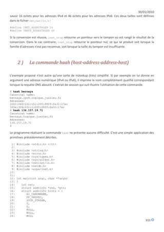 30/01/2010
savoir 16 octets pour les adresses IPv4 et 46 octets pour les adresses IPv6. Ces deux tailles sont définies
dans le fichier netinet/in.h :

#define INET_ADDRSTRLEN 16
#define INET6_ADDRSTRLEN 46

Si la conversion est réussie, inet_ntop retourne un pointeur vers le tampon où est rangé le résultat de la
conversion. Dans le cas contraire, inet_ntop retourne le pointeur nul, ce qui se produit soit lorsque la
famille d'adresses n'est pas reconnue, soit lorsque la taille du tampon est insuffisante.



      2)      La commande haah (host-address-address-host)

L'exemple proposé n'est autre qu'une sorte de nslookup (très) simplifié. Si par exemple on lui donne en
argument une adresse numérique (IPv4 ou IPv6), il imprime le nom complètement qualifié correspondant
lorsque la requête DNS aboutit. L'extrait de session qui suit illustre l'utilisation de cette commande.
$ haah bernays
Canonical name:
bernays.ipv6.logique.jussieu.fr
Adresses:
2001:660:101:101:200:f8ff:fe31:17ec
3ffe:304:101:1:200:f8ff:fe31:17ec
$ haah 134.157.19.71
Canonical name:
bernays.logique.jussieu.fr
Adresses:
134.157.19.71
$

Le programme réalisant la commande haah ne présente aucune difficulté. C'est une simple application des
primitives précédemment décrites.

 1|   #include <stdio.h> </tt>
 2|
 3|   #include   <string.h>
 4|   #include   <errno.h>
 5|   #include   <sys/types.h>
 6|   #include   <sys/socket.h>
 7|   #include   <netinet/in.h>
 8|   #include   <netdb.h>
 9|   #include   <arpa/inet.h>
10|
11|
12|   int main(int argc, char **argv)
13|   {
14|      int ret;
15|      struct addrinfo *res, *ptr;
16|      struct addrinfo hints = {
17|         AI_CANONNAME,
18|         PF_UNSPEC,
19|         SOCK_STREAM,
20|         0,
21|         0,
22|         NULL,
23|         NULL,
24|         NULL
                                                                                                    333
 