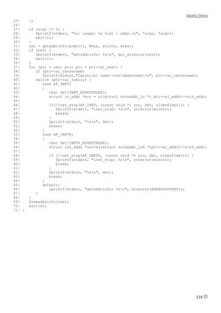 30/01/2010
25|     };
26|
27|     if (argc != 2) {
28|        fprintf(stderr, "%s: usage: %s host | addr.n", *argv, *argv);
29|        exit(1);
30|     }
31|     ret = getaddrinfo(argv[1], NULL, &hints, &res);
32|     if (ret) {
33|        fprintf(stderr, "getaddrinfo: %sn", gai_strerror(ret));
34|        exit(1);
35|     }
37|     for (ptr = res; ptr; ptr = ptr->ai_next) {
38|        if (ptr->ai_canonname)
39|           fprintf(stdout,"Canonical name:n%snAdresses:n", ptr->ai_canonname);
40|        switch (ptr->ai_family) {
41|           case AF_INET:
42|           {
43|              char dst[INET_ADDRSTRLEN];
44|              struct in_addr *src = &((struct sockaddr_in *) ptr->ai_addr)->sin_addr;
45|
46|             if(!inet_ntop(AF_INET, (const void *) src, dst, sizeof(dst))) {
47|                fprintf(stderr, "inet_ntop: %sn", strerror(errno));
48|                break;
49|             }
50|             fprintf(stdout, "%sn", dst);
51|             break;
52|          }
53|          case AF_INET6:
54|          {
55|             char dst[INET6_ADDRSTRLEN];
56|             struct in6_addr *src=&((struct sockaddr_in6 *)ptr->ai_addr)->sin6_addr;
57|
58|             if (!inet_ntop(AF_INET6, (const void *) src, dst, sizeof(dst))) {
59|                fprintf(stderr, "inet_ntop: %sn", strerror(errno));
60|                break;
61|             }
62|             fprintf(stdout, "%sn", dst);
63|             break;
64|          }
65|          default:
66|             fprintf(stderr, "getaddrinfo: %sn", strerror(EAFNOSUPPORT));
67|        }
68|     }
69|     freeaddrinfo(res);
70|     exit(0);
71| }




                                                                                    334
 