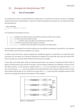 30/01/2010
       3)      Exemple de client/serveur TCP
            A)        Vue d'ensemble

Le client/serveur choisi est particulièrement simple quant à sa fonction de service, de façon à privilégier
l'aspect réseau dans la présentation. Il calcule le nombre d'utilisateurs connectés sur une machine donnée.
Plus précisément :
$ nbus bernays
3 user(s) logged on bernays
$

Il se compose de cinq fichiers sources :

      nbus.h le fichier d'en-tête commun aux fichiers sources du client et du serveur
      nbus.c le fichier source principal du client
      open_conn.c le fichier source qui gère les connexions du côté client
      nbusd.c le fichier source du serveur propre au service
      serv_daemon.c le fichier source qui gère les connexions du côté serveur

Le client, prend en argument un nom de machine (ou une adresse numérique), le convertit en une adresse
IPv4 ou IPv6 et ainsi envoie ses requêtes à un serveur.

Le fichier source du serveur, selon les options de compilation, génère un code IPv6 ou un code IPv4. Dans
le premier cas, le serveur est à même de satisfaire les requêtes d'un client IPv6 mais aussi d'un client IPv4.
Dans le second cas, seuls les clients IPv4 pourront être pris en compte.

Il faut noter qu'il existe deux modes de fonctionnement pour une machine à double pile IPv4 et IPv6, la
figure Le client/serveur nbus résume la situation. Soit les espaces d'adresses sont disjoints, et dans ce cas il
faut deux serveurs, un qui écoute les requêtes IPv4 (nbus4d) et un qui écoute les requêtes IPv6 (nbus6d)
(ou un seul serveur, nbusd, avec deux sockets IPv4 et IPv6 séparées). Soit l'espace d'adresse IPv4 est inclus
dans l'espace IPv6 et dans ce cas il suffit d'un serveur IPv6 (nbus6d) qui recevra les requêtes venant en IPv4
comme une requête IPv6 venant d'une adresse "IPv4 mappée".




                                                                                                         335
 