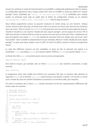 30/01/2010
Suivant les systèmes le mode de fonctionnement est prédéfini, configurable globalement dans le noyeau,
ou configurable séparément pour chaque socket IPv6. Ainsi en FreeBSD le mode par défaut est "espace
partagé" (choix modifiable par "sysctl -w net.inet6.ip6.v6only=1") et modifiable pour chaque
socket, en précisant tcp4, tcp6 ou tcp46 dans le fichier de configuration d'inetd, ou en utilisant
"setsockopt(fd, IPPROTO_IPV6, IPV6_V6ONLY,&val)" dans le code du serveur.

Deux mêmes programmes serveur ne peuvent s'exécuter en même temps sur une machine : chaque
serveur réserve le port nbus (par un bind) et par suite si un serveur est lancé, tout autre serveur échouera
avec une erreur "port en service" (EADDRINUSE). Cela peut être aussi vrai entre les deux types de serveurs,
nbus4d et nbus6d sur une machine "double pile avec espace partagé", car les espaces de service TCP et
UDP sont communs à IPv4 et IPv6 et un port en service l'est aussi bien en IPv4 qu'en IPv6 ; simplement si le
port correspond à une socket PF_INET, une requête de connexion IPv6 sera rejetée avec une erreur "port
inaccessible". Dans la réalité le comportement est plus complexe. Même en mode "double pile avec espace
partagé", on peut avoir deux sockets, l'une PF_INET et l'autre PF_INET6, comme le montre le programme
nbusd.

Le code des différents serveurs est très semblable, le choix est fait en donnant une option à la
compilation : nbusd par défaut, nbus4d si on ajoute l'option -DIPV4,et nbus6d si on ajoute l'option -DIPV6.

Le fichier d'en-tête nbus.h ne contient que le nom du service correspondant.

#define SERVICE "nbus"

Ainsi doit-on trouver, par exemple, dans le fichier /etc/services des machines concernées, la ligne
suivante :

nbus 20000/tcp

Le programme client nbus établit tout d'abord une connexion TCP avec la machine cible (donnée en
argument à nbus) via la fonction open_conn (cette fonction sera décrite ci-après). Il lit ensuite un entier
court, résultat du calcul du nombre d'utilisateurs connectés sur la machine cible, puis l'imprime.

On notera la présence de la macro ntohs rendue nécessaire du fait des représentations différentes des
entiers selon les machines.

 1|   #include <stdio.h>
 2|   #include <unistd.h>
 3|
 4|   #include "nbus.h"
 5|
 6|   extern open_conn(char *, char *);
 7|
 8|   int main(int argc, char **argv)
 9|   {
10|      int sock;
11|      short nu;
12|
13|     if (argc != 2) {
14|        fprintf(stderr, "Usage: %s hostn", argv[0]);
15|        exit(1);
16|     }
17|     if ((sock = open_conn(argv[1], SERVICE)) < 0)
18|        exit(1);
19|     read(sock, (char *) &nu, sizeof(nu));

                                                                                                     336
 