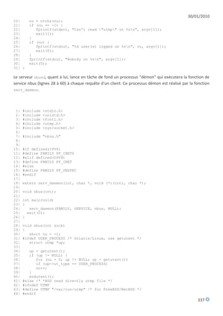 30/01/2010
20|     nu = ntohs(nu);
21|     if (nu == -1) {
22|        fprintf(stderr, "Can't read "utmp" on %sn", argv[1]);
23|        exit(1);
24|     }
25|     if (nu) {
26|        fprintf(stdout, "%d user(s) logged on %sn", nu, argv[1]);
27|        exit(0);
28|     }
29|     fprintf(stdout, "Nobody on %sn", argv[1]);
30|     exit(0);
31| }

Le serveur nbusd, quant à lui, lance en tâche de fond un processus "démon" qui exécutera la fonction de
service nbus (lignes 28 à 60) à chaque requête d'un client. Ce processus démon est réalisé par la fonction
serv_daemon.




 1|   #include   <stdio.h>
 2|   #include   <unistd.h>
 3|   #include   <fcntl.h>
 4|   #include   <utmp.h>
 5|   #include   <sys/socket.h>
 6|
 7|   #include "nbus.h"
 8|
 9|
10|   #if defined(IPV6)
11|   #define FAMILY PF_INET6
12|   #elif defined(IPV4)
13|   #define FAMILY PF_INET
14|   #else
15|   #define FAMILY PF_UNSPEC
16|   #endif
17|
18|   extern serv_daemon(int, char *, void (*)(int), char *);
19|
20|   void nbus(int);
21|
22|   int main(void)
23|   {
24|      serv_daemon(FAMILY, SERVICE, nbus, NULL);
25|     exit(0);
26|   }
27|
28|   void nbus(int sock)
29|   {
30|      short nu = -1;
31|   #ifdef USER_PROCESS /* Solaris/Linux, use getutent */
32|      struct utmp *up;
33|
34|      up = getutent();
35|      if (up != NULL) {
36|         for (nu = 0; up != NULL; up = getutent())
37|         if (up->ut_type == USER_PROCESS)
38|         nu++;
39|      }
40|      endutent();
41|   #else /* *BSD read directly utmp file */
42|   #ifndef UTMP
43|   #define UTMP "/var/run/utmp" /* for FreeBSD/NetBSD */
44|   #endif
                                                                                                   337
 