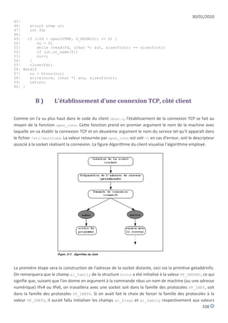 30/01/2010
45|
46|    struct utmp ut;
47|    int fd;
48|
49|   if ((fd = open(UTMP, O_RDONLY)) >= 0) {
50|       nu = 0;
51|       while (read(fd, (char *) &ut, sizeof(ut)) == sizeof(ut))
52|       if (ut.ut_name[0])
53|       nu++;
54|    }
55|    close(fd);
56| #endif
57|    nu = htons(nu);
58|    write(sock, (char *) &nu, sizeof(nu));
59|    return;
60| }


           B)         L'établissement d'une connexion TCP, côté client

Comme on l'a vu plus haut dans le code du client nbus.c, l'établissement de la connexion TCP se fait au
moyen de la fonction open_conn. Cette fonction prend en premier argument le nom de la machine avec
laquelle on va établir la connexion TCP et en deuxième argument le nom du service tel qu'il apparaît dans
le fichier /etc/services. La valeur retournée par open_conn est soit -1 en cas d'erreur, soit le descripteur
associé à la socket réalisant la connexion. La figure Algorithme du client visualise l'algorithme employé.




La première étape sera la construction de l'adresse de la socket distante, ceci via la primitive getaddrinfo.
On remarquera que le champ ai_family de la structure hints a été initialisé à la valeur PF_UNSPEC, ce qui
signifie que, suivant que l'on donne en argument à la commande nbus un nom de machine (ou une adresse
numérique) IPv4 ou IPv6, on travaillera avec une socket soit dans la famille des protocoles PF_INET, soit
dans la famille des protocoles PF_INET6. Si on avait fait le choix de forcer la famille des protocoles à la
valeur PF_INET6, il aurait fallu initialiser les champs ai_flags et ai_family respectivement aux valeurs
                                                                                                      338
 