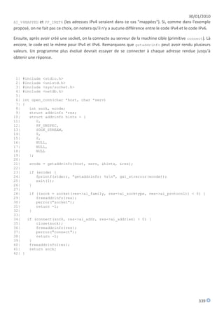 30/01/2010
AI_V4MAPPED et PF_INET6 (les adresses IPv4 seraient dans ce cas "mappées"). Si, comme dans l'exemple
proposé, on ne fait pas ce choix, on notera qu'il n'y a aucune différence entre le code IPv4 et le code IPv6.

Ensuite, après avoir créé une socket, on la connecte au serveur de la machine cible (primitive connect). Là
encore, le code est le même pour IPv4 et IPv6. Remarquons que getaddrinfo peut avoir rendu plusieurs
valeurs. Un programme plus évolué devrait essayer de se connecter à chaque adresse rendue jusqu'à
obtenir une réponse.



 1|   #include   <stdio.h>
 2|   #include   <unistd.h>
 3|   #include   <sys/socket.h>
 4|   #include   <netdb.h>
 5|
 6|   int open_conn(char *host, char *serv)
 7|   {
 8|      int sock, ecode;
 9|      struct addrinfo *res;
10|      struct addrinfo hints = {
11|         0,
12|         PF_UNSPEC,
13|         SOCK_STREAM,
14|         0,
15|         0,
16|         NULL,
17|         NULL,
18|         NULL
19|      };
20|
21|       ecode = getaddrinfo(host, serv, &hints, &res);
22|
23|       if (ecode) {
24|          fprintf(stderr, "getaddrinfo: %sn", gai_strerror(ecode));
25|          exit(1);
26|       }
27|
28|       if ((sock = socket(res->ai_family, res->ai_socktype, res->ai_protocol)) < 0) {
29|          freeaddrinfo(res);
30|          perror("socket");
31|          return -1;
32|       }
33|
34|       if (connect(sock, res->ai_addr, res->ai_addrlen) < 0) {
35|           close(sock);
36|           freeaddrinfo(res);
37|           perror("connect");
38|           return -1;
39|        }
40|        freeaddrinfo(res);
41|        return sock;
42|   }




                                                                                                      339
 