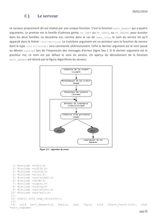 30/01/2010
           C)        Le serveur

Le serveur proprement dit est réalisé par une unique fonction. C'est la fonction serv_daemon qui a quatre
arguments. Le premier est la famille d'adresse gérée, PF_INET ou PF_INET6, ou PF_UNSPEC pour écouter
dans les deux familles. Le deuxième est, comme dans le cas de open_conn, le nom du service tel qu'il
apparaît dans le fichier /etc/services. Le troisième argument est un pointeur vers la fonction de service
dont le type (int(*)(void)) sera commenté ultérieurement. Enfin le dernier argument est le nom passé
au démon syslogd lors de l'impression des messages d'erreur (ligne See ). Si le dernier argument est le
pointeur nul, ce nom est par défaut le nom du service. Un aperçu du déroulement de la fonction
serv_daemon est donné par la figure Algorithme du serveur.




  1| #include <stdio.h>
  2| #include <stdlib.h>
  3| #include <unistd.h>
  4| #include <errno.h>
  5| #include <sys/socket.h>
  6| #include <netdb.h>
  7| #include <signal.h>
  8| #include <syslog.h>
  9| #include <sys/select.h>
 10| #include <sys/wait.h>
 11|
 12| static void reap_child(int);
 13|
 14|   void  serv_daemon(int   family,          char    *serv,    void    (*serv_funct)(int),       char
*serv_logname)
                                                                                                  340
 