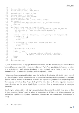 30/01/2010
 15| {
 16|      int sock[2], ecode, n = 0;
 17|      struct addrinfo *res, *rres, hints;
 18|
 19|      memset(&hints, 0, sizeof hints) ;
 20|      hints.ai_flags = AI_PASSIVE;
 21|      hints.ai_socktype = SOCK_STREAM;
 22|      hints.ai_family = family;
 23|      ecode = getaddrinfo(NULL, serv, &hints, &rres);
 24|      if (ecode) {
 25|         fprintf(stderr, "getaddrinfo: %sn", gai_strerror(ecode));
 26|         exit(1);
 27|      }
 28|      for (res = rres; res; res = res->ai_next) {
 29|         if (n == 2) { /* au plus 2 : anyaddr PF_INET et anyaddr PF_INET6 */
 30|           fprintf(stderr, "erreur interne: trop d'adressesn");
 31|           exit(1);
 32|         }
 33|         sock[n] = socket(res->ai_family, res->ai_socktype, res->ai_protocol);
 34|         if (sock[n] < 0) {
 35|            perror("socket");
 36|            exit(1);
 37|         }
 38|         if (bind(sock[n], res->ai_addr, res->ai_addrlen) < 0) {
 39|            perror("bind");
 40|            exit(1);
 41|         }
 42|         listen(sock[n], SOMAXCONN);
 43|         n++;
 44|         #ifdef __linux__
 45|                         /* En Linux, utiliser seulement la premiere
 46|                          * reponse, sinon on a un conflit sur bind */
 47|         break;
 48|         #endif
 49|      }
 50|      freeaddrinfo(rres);


La première étape consiste en la préparation de l'adresse de la socket d'écoute du serveur en faisant appel,
comme d'habitude, à la primitive getaddrinfo. Comme il s'agit d'une socket d'écoute, le champ ai_flags
de la structure hints a été initialisé à la valeur AI_PASSIVE tandis que le champ ai_family de cette
même structure a lui été initialisé à la valeur passé en argument à l'appel.

Pour chaque réponse de getaddrinfo (une seule si la famille est définie, deux si la famille est PF_UNSPEC),
on crée une socket d'écoute, puis effectue son attachement en faisant appel à la primitive bind. La socket
d'écoute créée et attachée à une adresse, le serveur doit signifier au système qu'il est prêt à accepter les
demandes de connexions. C'est l'objet de la primitive listen dont le deuxième argument SOMAXCONN
(macro-définition que l'on trouve dans le fichier sys/socket.h) est le nombre maximal de connexions
pendantes.

Dans les lignes qui suivent (51 à 58), le processus est détaché du terminal de contrôle et est lancé en tâche
de fond (processus "démon"), sauf en Solaris, le code étant trop différent, si le fichier source n'est pas
compilé avec l'option -DDEBUG (dans le cas contraire, cela peut être bien utile lors de la phase de mise au
point).



 51|      #ifndef DEBUG

                                                                                                      341
 