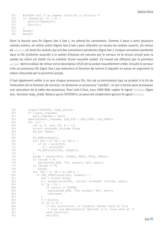 30/01/2010
 52|      #ifndef sun /* no daemon function in Solaris */
 53|      if (daemon(0, 0) < 0) {
 54|         perror("daemon");
 55|         exit(1);
 56|      }
 57|      #endif
 58|      #endif

Dans la boucle sans fin (lignes See à See ), on attend les connexions. Comme il peut y avoir plusieurs
sockets actives, on utilise select (lignes See à See ) pour attendre sur toutes les sockets ouverts. Au retour
de select, on teste les sockets qui ont des connexions pendantes (ligne See ), chaque connexion pendante
dans la file d'attente associée à la socket d'écoute est extraite par le serveur et le circuit virtuel avec la
socket du client est établi via la création d'une nouvelle socket. Ce travail est effectué par la primitive
accept dont la valeur de retour est le descripteur d'E/S de la socket nouvellement créée. Ensuite le serveur
crée un processus fils (ligne See ) qui exécutera la fonction de service à laquelle on passe en argument la
valeur retournée par la primitive accept.

Il faut également veiller à ce que chaque processus fils, lors de sa terminaison (qui se produit à la fin de
l'exécution de la fonction de service), ne devienne un processus "zombie", ce qui à terme peut provoquer
une saturation de la table des processus. Pour cela il faut, sous UNIX BSD, capter le signal SIGCHLD (ligne
See , fonction reap_child). Notons qu'en SYSTEM V, on pourrait simplement ignorer le signal SIGCLD.



 59|         signal(SIGCHLD, reap_child);
 60|         if (!serv_logname)
 61|            serv_logname = serv;
 62|         openlog(serv_logname, LOG_PID | LOG_CONS, LOG_USER);
 63|         for (;;) {
 64|            int a, f, len, fd, m = -1;
 65|            struct sockaddr_storage from;
 66|            fd_set fdset;
 67|
 68|             FD_ZERO(&fdset);
 69|             for (fd = 0; fd < n; fd++) {
 70|                if (m < sock[fd])
 71|                   m = sock[fd];
 72|                FD_SET(sock[fd], &fdset);
 73|             }
 74|             ecode = select(m+1, &fdset, NULL, NULL, NULL);
 75|             if (ecode < 0)
 76|                syslog(LOG_ERR, "%s: select: %m", serv);
 77|             if (ecode <= 0)
 78|                break;
 79|             for (fd = 0; fd < n; fd++) {
 80|               if (FD_ISSET(sock[fd], &fdset)) {
 81|                  len = sizeof from;
 82|                  a = accept(sock[fd], (struct sockaddr *)&from, &len);
 83|                  if (a < 0) {
 84|                     if (errno != EINTR)
 85|                      syslog(LOG_ERR, "%s: accept: %m", serv);
 86|                      continue;
 87|                  }
 88|                  f = fork();
 89|                  if (f == 0) {
 80|                     /* Par correction, il faudrait fermer dans le fils
 90|                      * tous les descripteurs hérités (i.e. tous sauf a) */
 91|                     serv_funct(a);
 92|                     exit(0);
                                                                                                       342
 