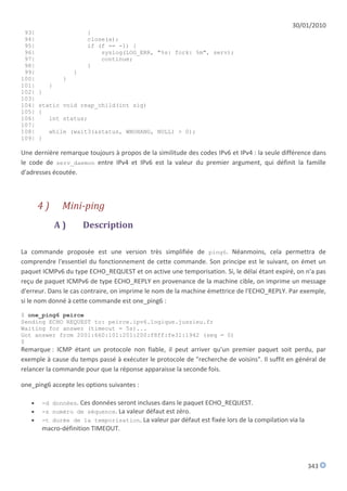 30/01/2010
 93|                    }
 94|                    close(a);
 95|                    if (f == -1) {
 96|                        syslog(LOG_ERR, "%s: fork: %m", serv);
 97|                        continue;
 98|                    }
 99|                }
100|            }
101|       }
102|   }
103|
104|   static void reap_child(int sig)
105|   {
106|      int status;
107|
108|       while (wait3(&status, WNOHANG, NULL) > 0);
109|   }

Une dernière remarque toujours à propos de la similitude des codes IPv6 et IPv4 : la seule différence dans
le code de serv_daemon entre IPv4 et IPv6 est la valeur du premier argument, qui définit la famille
d'adresses écoutée.



       4)       Mini-ping
               A)       Description

La commande proposée est une version très simplifiée de ping6. Néanmoins, cela permettra de
comprendre l'essentiel du fonctionnement de cette commande. Son principe est le suivant, on émet un
paquet ICMPv6 du type ECHO_REQUEST et on active une temporisation. Si, le délai étant expiré, on n'a pas
reçu de paquet ICMPv6 de type ECHO_REPLY en provenance de la machine cible, on imprime un message
d'erreur. Dans le cas contraire, on imprime le nom de la machine émettrice de l'ECHO_REPLY. Par exemple,
si le nom donné à cette commande est one_ping6 :
$ one_ping6 peirce
Sending ECHO REQUEST to: peirce.ipv6.logique.jussieu.fr
Waiting for answer (timeout = 5s)...
Got answer from 2001:660:101:201:200:f8ff:fe31:1942 (seq = 0)
$
Remarque : ICMP étant un protocole non fiable, il peut arriver qu'un premier paquet soit perdu, par
exemple à cause du temps passé à exécuter le protocole de "recherche de voisins". Il suffit en général de
relancer la commande pour que la réponse apparaisse la seconde fois.

one_ping6 accepte les options suivantes :

      -d données. Ces données seront incluses dans le paquet ECHO_REQUEST.
      -s numéro de séquence. La valeur défaut est zéro.
      -t durée de la temporisation. La valeur par défaut est fixée lors de la compilation via la
       macro-définition TIMEOUT.




                                                                                                    343
 